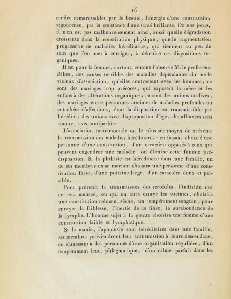 rendre remarquables par la beauté, l’énergie d’une constitution vigoureuse, parla constance d’une santé brillante. De nos jours, il n’en est pas malheureusement ainsi, aussi quelle dégradation croissante dans la constitution physique, quelle augmentation progressive de maladies héréditaires, qui tiennent au peu de soin que l’on met à corriger, à détruire ces dispositions or- ganiques. Il est pour la femme , surtout, comme l’observe M. le professeur Pibes , des causes terribles des maladies dépendantes du mode ■vicieux d’association, qu’elles contractent avec les hommes; ce sont des mariages trop précoces, qui exposent la mère et les enfans à des altérations organiques; ce sont des unions tardives, des mariages entre personnes atteintes de maladies profondes ou entachées d’affections, dont la disposition est transmissible par hérédité; des unions avec disproportion d’âge, des alliances sans amour, avec antipathie. L’association matrimoniale est le plus sûr moyen de prévenir la transmission des maladies héréditaires : en faisant choix d’une personne d’une constitution, d’un caractère opposés à ceux qui peuvent engendrer une maladie, on élimine celte funeste pré- disposition. Si la phthisie est héréditaire dans une famille, un de ses membres en se mariant choisira une personne d’une cons- titution forte, d’une poitrine large, d’un caractère doux et pai- sible. Pour prévenir la transmission des scrofules, l’individu qui en sera menacé, ou qui en aura essuyé les atteintes, choisira une constitution robuste, sèche, un tempérament sanguin , pour enrayer la faiblesse, l’inertie de la fibre, la surabondance de la lymphe. L’homme sujet à la goutte choisira une femme d’une constitution faible et lymphatique. Si la manie, l’apoplexie sont héréditaires dans une famille, ses membres préviendront leur transmission à leurs descendans , en s’unissant à des personnes d’une organisation régulière, d’un tempérament lent, phlegraaiique, d’un calme parfait dans les
