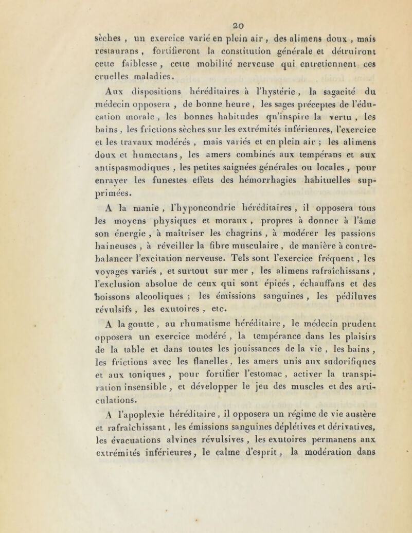 sèches , un exercice varie en plein air , des nlimens doux , mais restaurons , fortifieront la constitution générale et détruiront cette faiblesse, cette mobilité nerveuse qui entretiennent ces cruelles maladies. / Aux dispositions héréditaires à l’hystérie , la sagacité du médecin opposera , de bonne heure , les sages préceptes de l’édu- cation morale , les bonnes habitudes qu’inspire la vertu , les bains , les frictions sèches sur les extrémités inférieures, l’exercice et les travaux modérés , mais variés et en plein air ; les ali mens doux et humectans, les amers combinés aux tempérans et aux antispasmodiques , les petites saignées générales ou locales , pour enrayer les funestes effets des hémorrhagies habituelles sup- primées. A la manie , l’hyponcondrie héréditaires , il opposera tous les moyens physiques et moraux , propres à donner à l’âme son énergie , à maîtriser les chagrins , à modérer les passions haineuses , à réveiller la fibre musculaire , de manière à contre- balancer l’excitation nerveuse. Tels sont l’exercice fréquent , les voyages variés , et surtout sur mer , les alimens rafraîchissans , l’exclusion absolue de ceux qui sont épicés , échauffa ns et des boissons alcooliques ; les émissions sanguines , les pédiluves révulsifs , les exutoires , etc. A la goutte , au rhumatisme héréditaire, le médecin prudent opposera un exercice modéré , la tempérance dans les plaisirs de la table et dans toutes les jouissances de la vie , les bains , les frictions avec les flanelles, les amers unis aux sudorifiques et aux toniques , pour fortifier l’estomac , activer la transpi- ration insensible , et développer le jeu des muscles et des arti- culations. A l’apoplexie héréditaire, il opposera un régime de vie austère et rafraîchissant, les émissions sanguines déplétives et dérivatives, les évacuations alvines révulsives , les exutoires permanens aux extrémités inférieures, le calme d’esprit, la modération dans