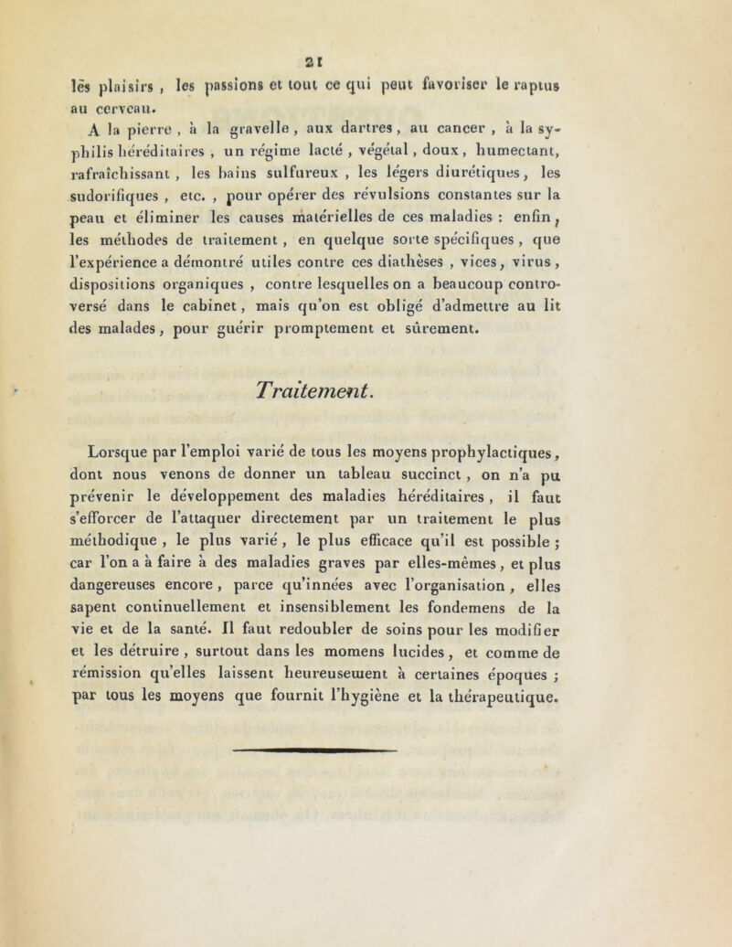 lès plaisirs , les passions et tout ce qui peut favoriser le raptus au cerveau. A la pierre , à la gravelle , aux dartres, au cancer , à la sy- philis héréditaires , un régime lacté , végétal , doux, humectant, rafraîchissant, les bains sulfureux , les légers diurétiques, les sudorifiques , etc. , pour opérer des révulsions constantes sur la peau et éliminer les causes matérielles de ces maladies : enfin ; les méthodes de traitement , en quelque sorte spécifiques , que l’expérience a démontré utiles contre ces diathèses , vices, virus, dispositions organiques , contre lesquelles on a beaucoup contro- versé dans le cabinet, mais qu’on est obligé d’admettre au lit des malades, pour guérir promptement et sûrement. Traitement. Lorsque par l’emploi varié de tous les moyens prophylactiques, dont nous venons de donner un tableau succinct , on n’a pu prévenir le développement des maladies héréditaires , il faut s’efforcer de l’attaquer directement par un traitement le plus méthodique, le plus varié, le plus efficace qu’il est possible; car l’on a à faire à des maladies graves par elles-mêmes, et plus dangereuses encore, parce qu’innées avec l’organisation, elles sapent continuellement et insensiblement les fondemens de la vie et de la santé. Il faut redoubler de soins pour les modifier et les détruire, surtout dans les monaens lucides, et comme de rémission qu’elles laissent heureusement à certaines époques ; par tous les moyens que fournit l’hygiène et la thérapeutique.
