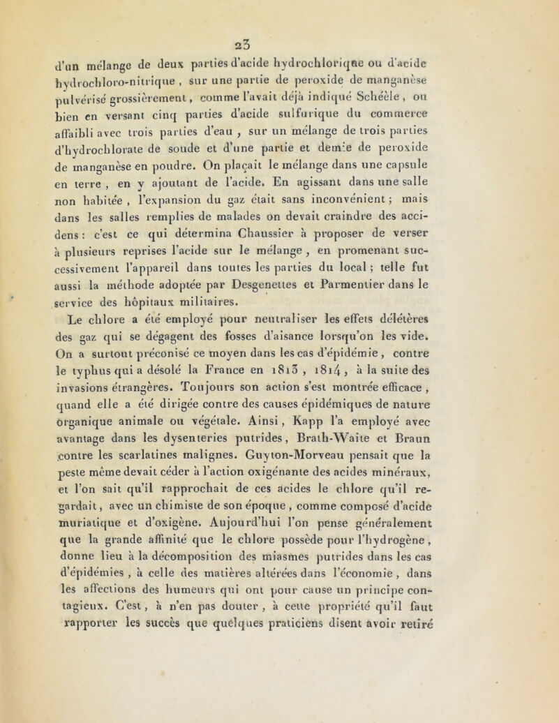 d’un mélange de deux parties d’acide hydrochloriqôe ou d’acide hydrochloro-nitrique , sur une partie de petoxide de manganèse pulvérisé grossièrement, comme l’avait déjà indiqué Schéèle , ou bien en versant cinq parties d’acide sulfurique du commerce affaibli avec trois parties d’eau , sur un mélange de trois parties d’hydrochlorate de soude et d’une partie et demie de peroxide de manganèse en poudre. On plaçait le mélange dans une capsule en terre, en v ajoutant de l’acide. En agissant dans une salle non habitée, l’expansion du gaz était sans inconvénient; mais dans les salles remplies de malades on devait craindre des acci- dens : c’est ce qui détermina Chaussier à proposer de verser à plusieurs reprises l’acide sur le mélange, en promenant suc- cessivement l’appareil dans toutes les parties du local ; telle fut aussi la méthode adoptée par Desgenettes et Parmentier dans le service des hôpitaux militaires. Le chlore a été employé pour neutraliser les effets délétères des gaz qui se dégagent des fosses d’aisance lorsqu’on les vide. On a surtout préconisé ce moyen dans les cas d’épidémie , contre le typhus qui a désolé la France en 1813 , i8i4j à la suite des invasions étrangères. Toujours son action s’est montrée efficace , quand elle a été dirigée contre des causes épidémiques de nature organique animale ou végétale. Ainsi, Kapp l’a employé avec avantage dans les dysenteries putrides, Brath-Waite et Braun contre les scarlatines malignes. Guyton-Morveau pensait que la peste même devait céder à l’action oxigénante des acides minéraux, et l’on sait qu’il rapprochait de ces acides le chlore qu’il re- gardait , avec un chimiste de son époque , comme composé d’acide muriatique et d’oxigène. Aujourd’hui l’on pense généralement que la grande affinité que le chlore possède pour l’hydrogène, donne lieu à la décomposition des miasmes putrides dans les cas d’épidémies , à celle des matières altérées dans l’économie , dans les affections des humeurs qui ont pour cause un principe con- tagieux. C’est, à n’en pas douter, à cette propriété qu’il faut rapporter les succès que quelques praticiens disent avoir retiré