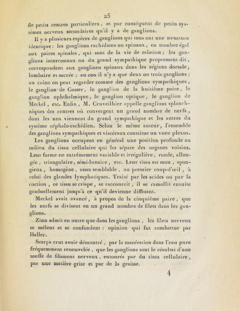 P-' 2D (le petits centres particuliers , et par conséquent de petits sys- tèmes nerveux secondaires qu’il y a de ganglions. Il y a plusieurs espèces de ganglions qui tous ont une structure identique: les ganglions rachidiens ou spinaux , en nombre égal aux paires spinales, qui sont de la vie de relation; les gan- glions intercostaux ou du grand sympathique proprement dit , correspondent aux ganglions spinaux dans les régions dorsale, lombaire et sacrée ; au cou il n y a que deux ou trois ganglions ; au crâne on peut regarder comme des ganglions sympathiques, le ganglion'de Gasser, le ganglion de la huitième paire, le ganglion ophtbalmique, le ganglion optique, le ganglion de Meckel , etc. Enfin , M. Cruveilhier appelle ganglions splanch- niques des centres où convergent un grand nombre de nerfs , dont les uns viennent du grand sympathique et les autres du système céphalo-rachidien. Selon le meme auteur, l’ensemble des ganglions sympathiques et viscéraux constitue un vaste plexus. Les ganglions occupent en général une position profonde au milieu du tissu cellulaire qui les sépare des organes voisins. Leur forme est extrêmement variable et irrégulière, ronde, allon- gée , triangulaire, sémi-lunaire , etc. Leur tissu est mou , spon- gieux , homogène, assez semblable , au premier coup-d’oeil , à celui des glandes lymphatiques. Traité par les acides ou par la eoction , ce tissu se crispe, se raccourcit , il se ramollit ensuite graduellement jusqu’à ce qu’il devienne difïïuant. Meckel avait avancé, à propos de la cinquième paire, que les nerfs se divisent en un grand nombre de filets dans les gan- glions. Zinn admit en outre que dans les ganglions , les filets nerveux se mêlent et se confondent : opinion qui fut combattue par Haller. Scarpa crut avoir démontré , par la macération dans l’eau pure fréquemment renouvelée , que les ganglions sont le résultat d’une touffe de filamens nerveux , entourés par du tissu cellulaire , par une matière grise et par de la graisse. 4