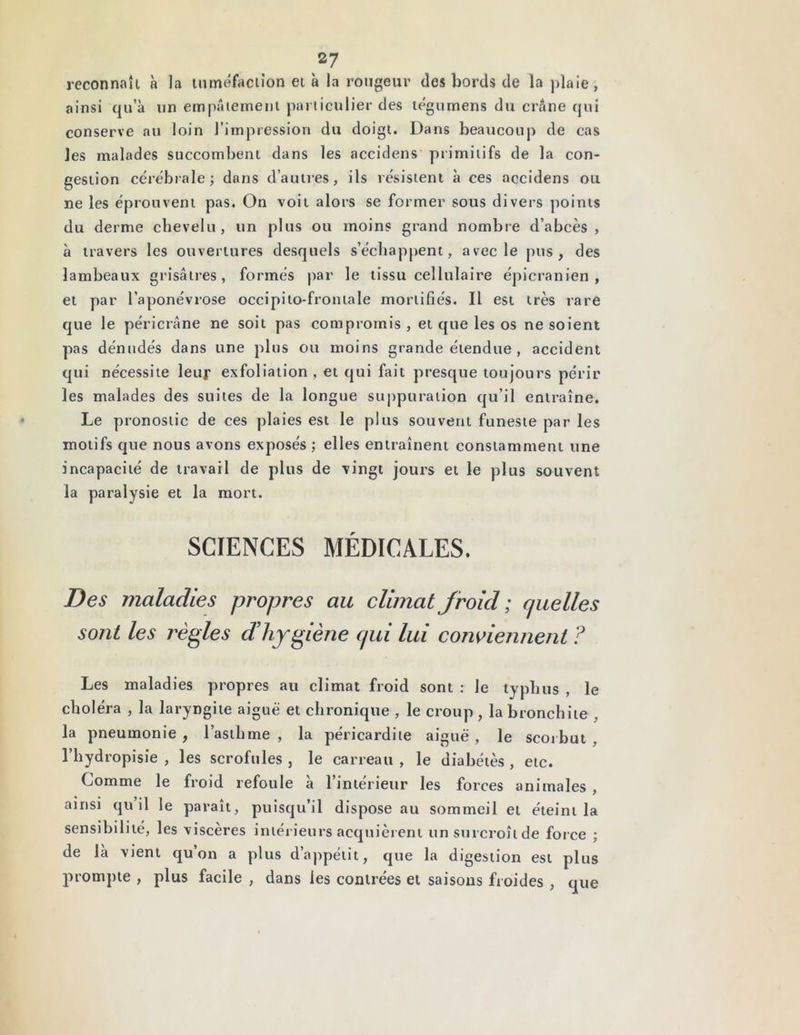 reconnaît à Ja tuméfaction et à la rougeur cîes bords de la plaie, ainsi qu’à un empâtement particulier des tégumens du crâne qui conserve au loin l’impression du doigt. Dans beaucoup de cas les malades succombent dans les accidens primitifs de la con- gestion cérébrale j dans d’autres, ils résistent à ces accidens ou ne les éprouvent pas. On voit alors se former sous divers points du derme chevelu, un plus ou moins grand nombre d’abcès, à travers les ouvertures desquels s’échappent, avec le pus, des lambeaux grisâtres, formés par le tissu cellulaire épicranien, et par l’aponévrose occipito-frontale mortifiés. Il est très rare que le péricrâne ne soit pas compromis , et que les os ne soient pas dénudés dans une plus ou moins grande étendue , accident qui nécessite leur exfoliation , et qui fait presque toujours périr les malades des suites de la longue suppuration qu’il entraîne. Le pronostic de ces plaies est le plus souvent funeste par les motifs que nous avons exposés ; elles entraînent constamment une incapacité de travail de plus de vingt jours et le plus souvent la paralysie et la mort. SCIENCES MÉDICALES. Des maladies propres au climat froid ; c/uelles sont les règles d! hygiène cjui lui conviennent ? Les maladies propres au climat froid sont : le typhus , le choléra , la laryngite aiguë et chronique , le croup , la bronchite . la pneumonie , l’asthme , la péricardite aiguë , le scorbut l’hydropisie , les scrofules , le carreau , le diabétès , etc. Comme le froid refoule à l’intérieur les forces animales , ainsi qu’il le paraît, puisqu’il dispose au sommeil et éteint la sensibilité, les viscères intérieurs acquièrent un surcroît de force ; de là vient qu’on a plus d’appétit, que la digestion est plus prompte , plus facile , dans les contrées et saisons froides , que