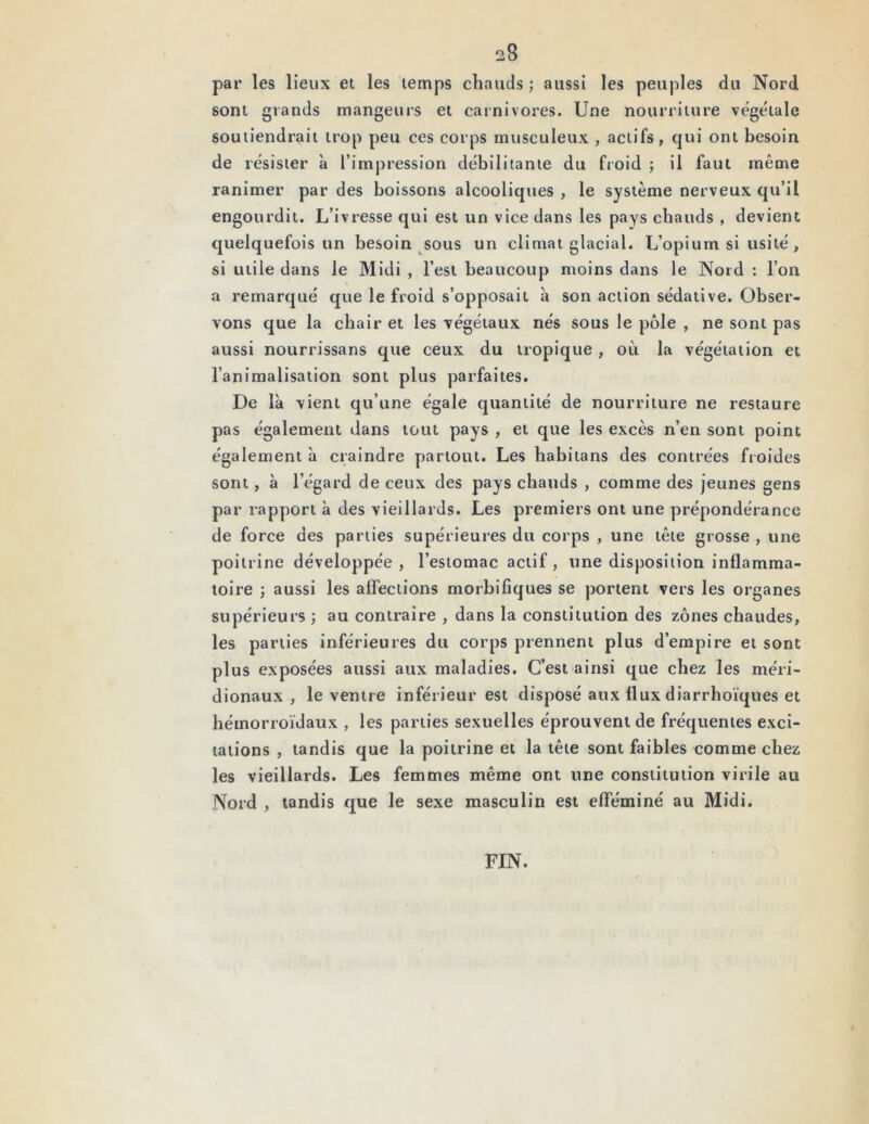par les lieux et les temps chauds ; aussi les peuples du Nord sont grands mangeurs et carnivores. Une nourriture végétale soutiendrait trop peu ces corps musculeux , actifs, qui ont besoin de résister à l’impression débilitante du froid ; il faut même ranimer par des boissons alcooliques , le système nerveux qu’il engourdit. L’ivresse qui est un vice dans les pays chauds , devient quelquefois un besoin sous un climat glacial. L’opium si usité, si utile dans le Midi , l’est beaucoup moins dans le Nord : l’on a remarqué que le froid s’opposait à son action sédative. Obser- vons que la chair et les végétaux nés sous le pôle , ne sont pas aussi nourrissans que ceux du tropique , où la végétation et l’animalisation sont plus parfaites. De là vient qu’une égale quantité de nourriture ne restaure pas également dans tout pays , et que les excès n’en sont point également à craindre partout. Les habitans des contrées froides sont, à l’égard de ceux des pays chauds , comme des jeunes gens par rapport à des vieillards. Les premiers ont une prépondérance de force des parties supérieures du corps , une tête grosse , une poitrine développée, l’estomac actif, une disposition inflamma- toire ; aussi les affections morbifiques se portent vers les organes supérieurs ; au contraire , dans la constitution des zones chaudes, les parties inférieures du corps prennent plus d’empire et sont plus exposées aussi aux maladies. C’est ainsi que chez les méri- dionaux , le ventre inférieur est disposé aux flux diarrhoïques et hémorroïdaux , les parties sexuelles éprouvent de fréquentes exci- tations , tandis que la poitrine et la tête sont faibles comme chez les vieillards. Les femmes même ont une constitution virile au Nord , tandis que le sexe masculin est efféminé au Midi. FIN.