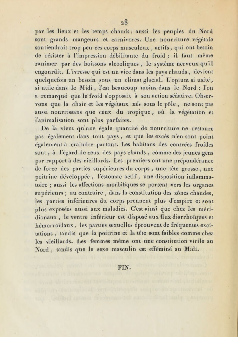 28 par les lieux et les temps chauds ; aussi les peuples du Nord sont grands mangeurs et carnivores. Une nourriture végétale soutiendrait trop peu ces corps musculeux , actifs, qui ont besoin de résister à l’impression débilitante du fioid ; il faut même ranimer par des boissons alcooliques , le système nerveux qu’il engourdit. L’ivresse qui est un vice dans les pays chauds , devient quelquefois un besoin sous un climat glacial. L’opium si usité, si utile dans le Midi , l’est beaucoup moins dans le Nord : l’on \ a remarqué que le froid s’opposait à son action sédative. Obser- vons que la chair et les végétaux nés sous le pôle , ne sont pas aussi nourrissans que ceux du tropique , où la végétation et l’animalisation sont plus parfaites. De là vient qu’une égale quantité de nourriture ne restaure pas également dans tout pays , et que les excès n’en sont point également à craindre partout. Les habitans des contrées froides sont, à l’égard de ceux des pays chauds , comme des jeunes gens par rapport à des vieillards. Les premiers ont une prépondérance de force des parties supérieures du corps , une tête grosse , une poitrine développée, l’estomac actif, une disposition inflamma- toire ; aussi les affections morbifiques se portent vers les organes supérieurs ; au contraire , dans la constitution des zones chaudes, les parties inférieures du corps prennent plus d’empire et sont plus exposées aussi aux maladies. C’est ainsi que chez les méri- dionaux , le ventre inférieur est disposé aux flux diarrhoïques et hémorroïdaux , les parties sexuelles éprouvent de fréquentes exci- tations , tandis que la poitrine et la tête sont faibles comme chez les vieillards. Les femmes même ont une constitution virile au Nord , tandis que le sexe masculin est efféminé au Midi. FIN.