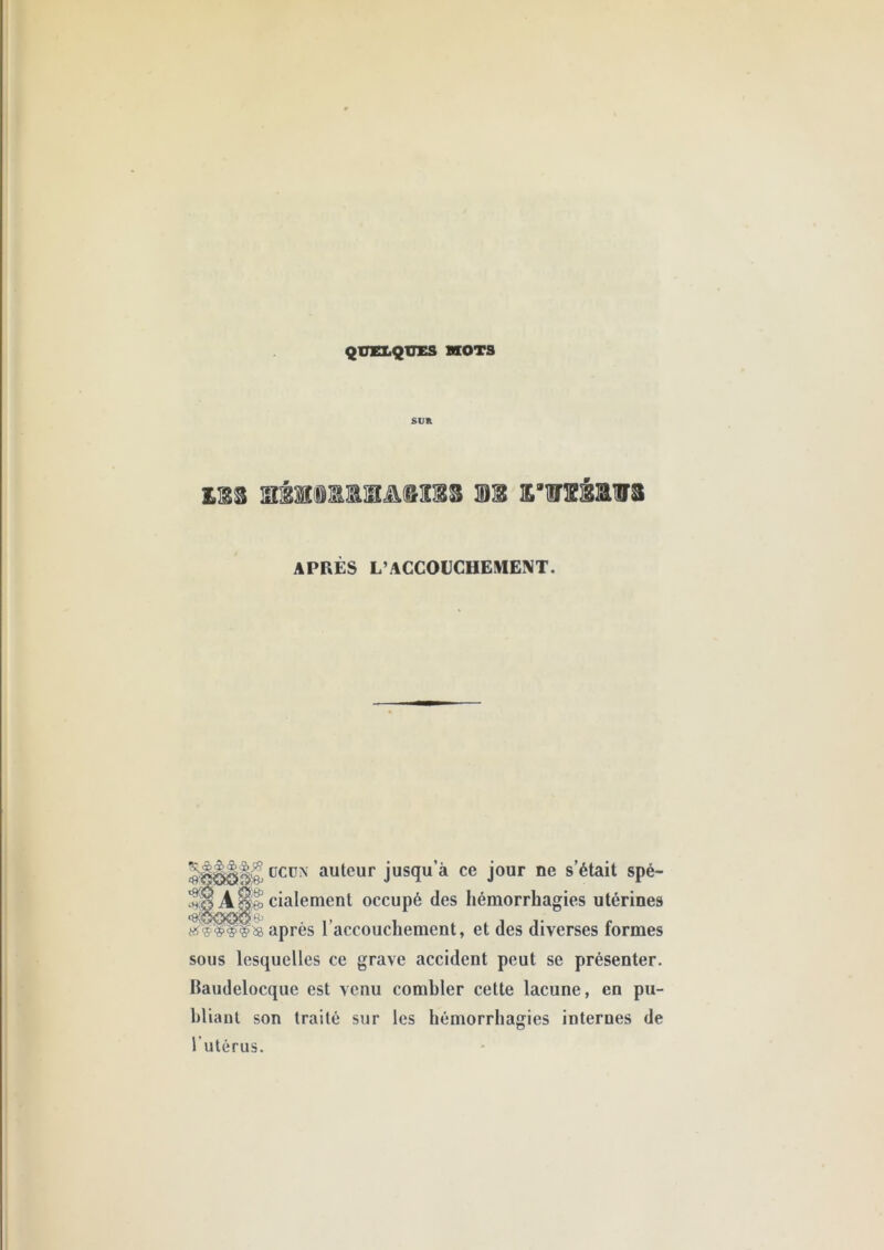 QUELQUES KOTS SUK £iES m £”nrsMws APRÈS L’ACCOüCHEME!VT. üCüN auteur jusqu’à ce jour ne s’était spé- cialement occupé des hémorrhagies utérines après l’accouchement, et des diverses formes sous lesquelles ce grave accident peut se présenter. Baudelocque est venu combler cette lacune, en pu- bliant son traité sur les hémorrhagies internes de l’utérus.