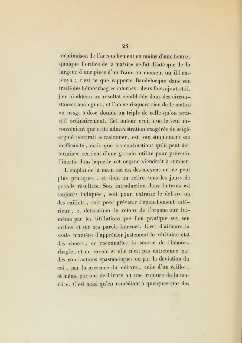 lerminaisoii de raccouchement en moins d’une heure, quoique l’orilice de la matrice ne fût dilaté que de la largeur d’une pièce d’un franc au moment où il l’em- ploya ; c’est ce que rapporte Baudelocque dans son traité des hémorrhagies internes : deux fois, ajoutc-l-il, j’en ai obtenu un résultat semblable dans des circon- stances analogues , et l’on ne risquera rien de le mettre on usage à dose double ou triple de celle qu’on pres- crit ordinairement. Cet auteur croit que le seul in- convénient que celle adminislralion exagérée du seigle ergolé pourrail occasionner, est tout simplement son inefficacité, mais que les conlractions qu’il peut dé- terminer seraient d’une grande utilité pour prévenir l’inertie dans laquelle cet organe viendrait à tomber. L’emploi de la main est un des moyens on ne peut ])lus pratiques , et dont on relire tous les jours de iirands résultats. Son introduction dans l’utérus est O toujours indiquée , soit pour extraire le délivre ou des caillots , soit pour prévenir l’épancbement inté- rieur , et déterminer le retour de l’organe sur lui- méme par les titillations que l’on pratique sur son orifice et sur ses parois internes. C’est d’ailleurs la seule manière d’apprécier justement le véritable état des choses , de reconnaître la source de l’hémor- rbagie, et de savoir si elle n’est pas entretenue par des contractions spasmodiques ou par la déviation du col , par la présence du délivre , celle d’un caillot , et même par une déchirure ou une rupture de la ma- trice. C’est ainsi qu’en remédiant à quelques-uns des