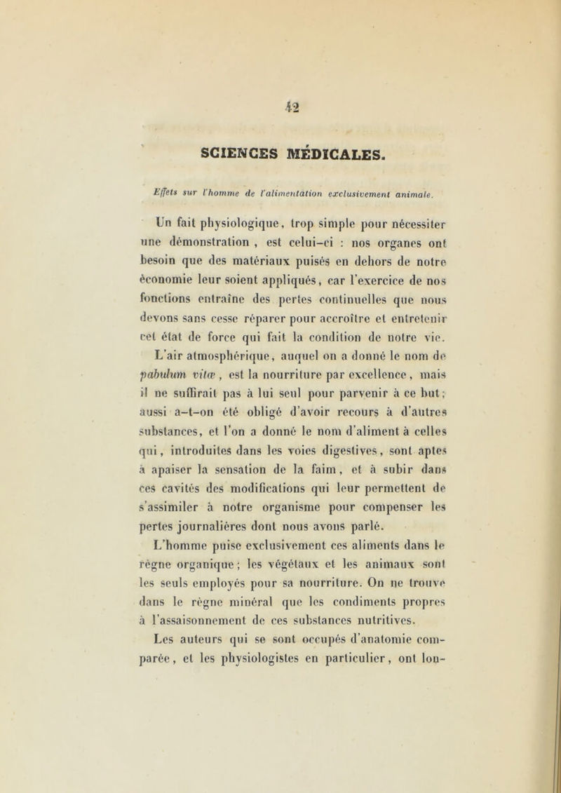 SCIENCES MÉDICALES. Effets sur l'hotume de l'alimentation exclusivement animale. Un fait physiologique, trop simple pour nécessiter une démonstration , est celui-ci : nos organes ont besoin que des matériaux puisés en dehors de notre économie leur soient appliqués, car l’exercice de nos fonctions entraîne des pertes continuelles que nous devons sans cesse réparer pour accroître et entretenir cet état de force qui fait la condition de notre vie. L’air atmosphérique, auquel on a donné le nom de ‘pabulum vilœ , est la nourriture par excellence , mais il ne suffirait pas à lui seul pour parvenir à ce but ; aussi a-t-on été obligé d’avoir recours à d’autres substances, et l’on a donné le nom d’aliment à celles qui, introduites dans les voies digestives, sont aptes à apaiser la sensation de la faim, et à subir dans ces cavités des modifications qui leur permettent de s’assimiler à notre organisme pour compenser les pertes journalières dont nous avons parlé. L’homme puise exclusivement ces aliments dans le règne organique; les végétaux et les animaux sont les seuls employés pour sa nourriture. On ne trouve dans le régne minéral que les condiments propres à l’assaisonnement de ces substances nutritives. Les auteurs qui se sont occupés d’anatomie com- parée, et les physiologistes en particulier, ont Ion-