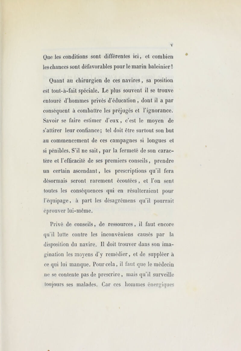 Que les conditions sont différentes ici, et combien les chances sont défavorables pour le marin baleinier! Quant au chirurgien de ces navires, sa position est tout-à-fait spéciale. Le plus souvent il se trouve entouré d’hommes privés d’éducation, dont il a par conséquent à combattre les préjugés et l’ignorance. Savoir se faire estimer d’eux, c’est le moyen de s’attirer leur confiance; tel doit être surtout son but au commencement de ces campagnes si longues et si pénibles. S’il ne sait, par la fermeté de son carac- tère et l’efficacité de ses premiers conseils, prendre un certain ascendant, les prescriptions qu’il fera désormais seront rarement écoutées, et l’on sent toutes les conséquences qui en résulteraient pour l’équipage, à part les désagrémens qu’il pourrait éprouver lui-même. Privé de conseils, de ressources, il faut encore qu'il lutte contre les inconvéniens causés par la disposition du navire. Il doit trouver dans son ima- gination les moyens d’y remédier, et de suppléer à ce qui lui manque. Pour cela, il faut que le médecin ne se contente pas de prescrire, mais qu’il surveille toujours ses malades. Car ces lioinmes énergiques