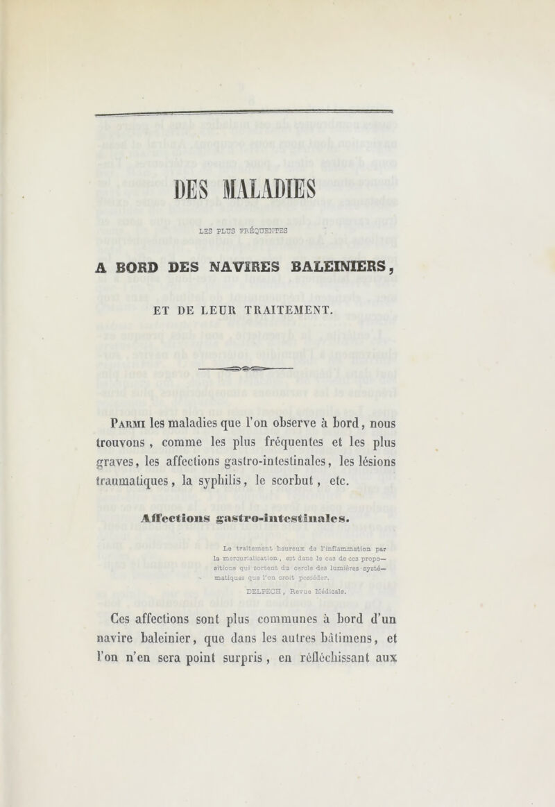 LES PLUS PBÉQUENTES A BORD DES NAVIRES BALEINIERS, ET DE LEUR TRAITEMExNT. Parmi les maladies que l’on observe à bord, nous trouvons , comme les plus fréquentes et les plus p^raves, les affections gastro-intestinales, les lésions traumatiques, la syphilis, le scorbut, etc. Affections gasteo-iutestiiialcs. Lo traitement heureux de l’inflammation, par la mercurialisation , eat dans le cas de ceo propo- sitions qui sortent du cercle deo lumièreo oycté— matiqueo que l’on croit posséder. DELPECH, Revue Médicale. Ces affections sont plus communes à bord d’un navire baleinier, que dans les autres bâtimens, et l’on n’en sera point surpris, en réfléchissant aux