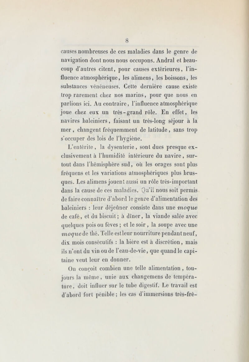 causes nombreuses de ces maladies dans le genre de navigation dont nous nous occupons. Andral et beau- coup d’autres citent, pour causes extérieures, l’in- fluence atmosphérique, les alimens, les boissons, les substances vénéneuses. Cette dernière cause existe trop rarement chez nos marins, pour que nous en parlions ici. Au contraire, l’influence atmosphérique joue chez eux un très-grand rôle. En effet, les navires baleiniers, faisant un très-long séjour à la mer, changent fréquemment de latitude, sans trop s’occuper des lois de l’hygiène. L’entérite, la dysenterie, sont dues presque ex- clusivement à l’humidité intérieure du navire, sur- tout dans l’hémisphère sud, où les orages sont plus fréquens et les variations atmosphériques plus brus- ques. Les alimens jouent aussi un rôle très-important dans la cause de ces maladies. Qa’ii nous soit permis de faire connaître d’abord le genre d’alimentation des baleiniers : leur déjeûner consiste dans une moque de café, et du biscuit ; à dîner, la viande salée avec quelques pois ou fèves ; et le soir , la soupe avec une moque de thé. Telle est leur nourriture pendant neuf, dix mois consécutifs : la bière est à discrétion, mais ils n’ont du vin ou de l’eau-de-vie, que quand le capi- taine veut leur en donner. On conçoit combien une telle alimentation, tou- jours la môme, unie aux cbangemens de tempéra- ture, doit influer sur le tube digestif. Le travail est d’abord fort pénible ; les cas d’immersions trés-fré-