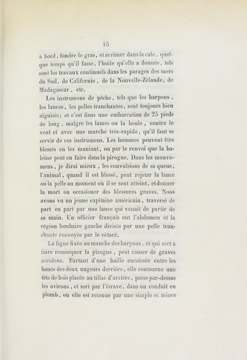 il boni, Ibmlre le gras, clarrimer dans la cale, quel- que temps qu’il fasse, l’huile qu elle a donnée, tels sont les travaux continuels dans les parages des mers du Sud, de Californie , de la Nouvelle-Zélande, de Madagascar , etc. Les instrumens de pêche, tels que les harpons , les lances, les pelles tranchantes, sont toujours bien aiguisés; et c’est dans une embarcation de 25 pieds de long , malgré les lames ou la houle , contre le vent et avec une marche très-rapide, qu’il faut se servir de ces instrumens. Les hommes peuvent être blessés en les maniant, ou par le renvoi que la ba- leine peut en faire dans la pirogue. Dans les mouve- mens , je dirai mieux , les convulsions de sa queue, l’animal, quand il est blessé, peut rejeter la lance ou la pelle au moment où il se sent atteint, etdonner la mort ou occasiouer des blessures graves. Nous avons vu un jeune capitaine américain, traversé de part en part par une lance qui venait de partir de sa main. Un officier français eut l’abdomen et la région lombaire gauclie divisés par une pelle tran- chante renvoyée par le cétacé. La ligne fixée au manche des harpons, et qui sert à faire remorquer la pirogue , peut causer de graves accidens. Partant d’une baille encaissée entre les bancs des deux nageurs derrière, elle contourne une tête de bois placée au tillac d’arrière, passe par-dessus les avirons , et sort par l’étrave, dans un conduit en plomb, où elle est retenue par une simple et mince