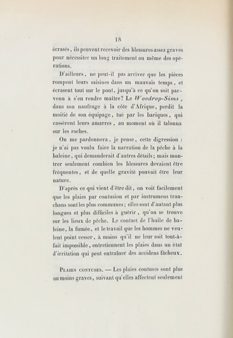 écrasés, ils peuvent recevoir des blessures assez graves pour nécessiter un long traitement ou même des opé- rations. D’ailleurs, ne peut-il pas arriver que les pièces rompent leurs saisines dans un mauvais temps , et écrasent tout sur le pont, jusqu’à ce qu’on soit par- venu à s’en rendre maître? Le Woodrop-Sims , dans son naufrage à la côte d’Afrique, perdit la moitié de son équipage, tué par les bariques, qui cassèrent leurs amarres , au moment où il talonna sur les roches. On me pardonnera, je pense, celte digression : je ii’ai pas voulu faire la narration de la pêche à la baleine, qui demanderait d’autres détails; mais mon- trer seulement combien les blessures devaient être fréquentes, et de quelle gravité pouvait être leur nature. D’après ce qui vient d’être dit, on voit facilement que les plaies par contusion et par inslrumens tran- chans sont les plus communes ; elles sont d’autant plus longues et plus difficiles à guérir , qu’on se trouve sur les lieux de pêche. Le contact de l’huile de ba- leine, la fumée, et le travail que les hommes ne veu- lent point cesser, à moins qu’il ne leur soit tout-à- fait impossible, entretiennent les plaies dans un état d’irritation qui peut entraîner des accidens fâcheux. Plaies contuses. — Les plaies contuses sont plus ou moins graves, suivant quelles affectent seulement