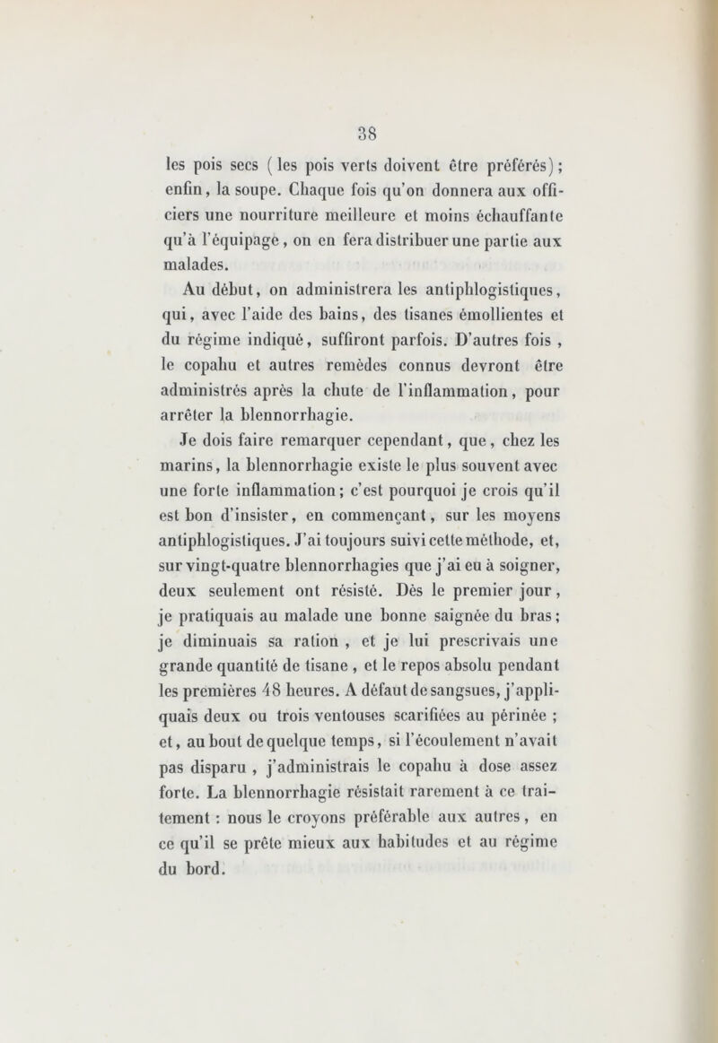 les pois secs (les pois verts doivent être préférés); enfin, la soupe. Chaque fois qu’on donnera aux offi- ciers une nourriture meilleure et moins échauffante qu’à l’équipage, on en fera distribuer une partie aux malades. Au début, on administrera les antiphlogistiques, qui, avec l’aide des bains, des tisanes émollientes et du régime indiqué, suffiront parfois. D’autres fois , le copahu et autres remèdes connus devront être administrés après la chute de l’inflammation, pour arrêter la blennorrhagie. Je dois faire remarquer cependant, que , chez les marins, la blennorrhagie existe le plus souvent avec une forte inflammation; c’est pourquoi je crois qu’il est bon d’insister, en commençant, sur les moyens antiphlogistiques. J’ai toujours suivi cette méthode, et, sur vingt-quatre blennorrhagies que j’ai eu à soigner, deux seulement ont résisté. Dès le premier jour, je pratiquais au malade une bonne saignée du bras ; je diminuais sa ration , et je lui prescrivais une grande quantité de tisane , et le repos absolu pendant les premières 48 heures. A défaut de sangsues, j’appli- quais deux ou trois ventouses scarifiées au périnée ; et, au bout de quelque temps, si l’écoulement n’avait pas disparu , j’administrais le copahu à dose assez forte. La blennorrhagie résistait rarement à ce trai- tement : nous le croyons préférable aux autres, en ce qu’il se prête mieux aux habitudes et au régime du bord.