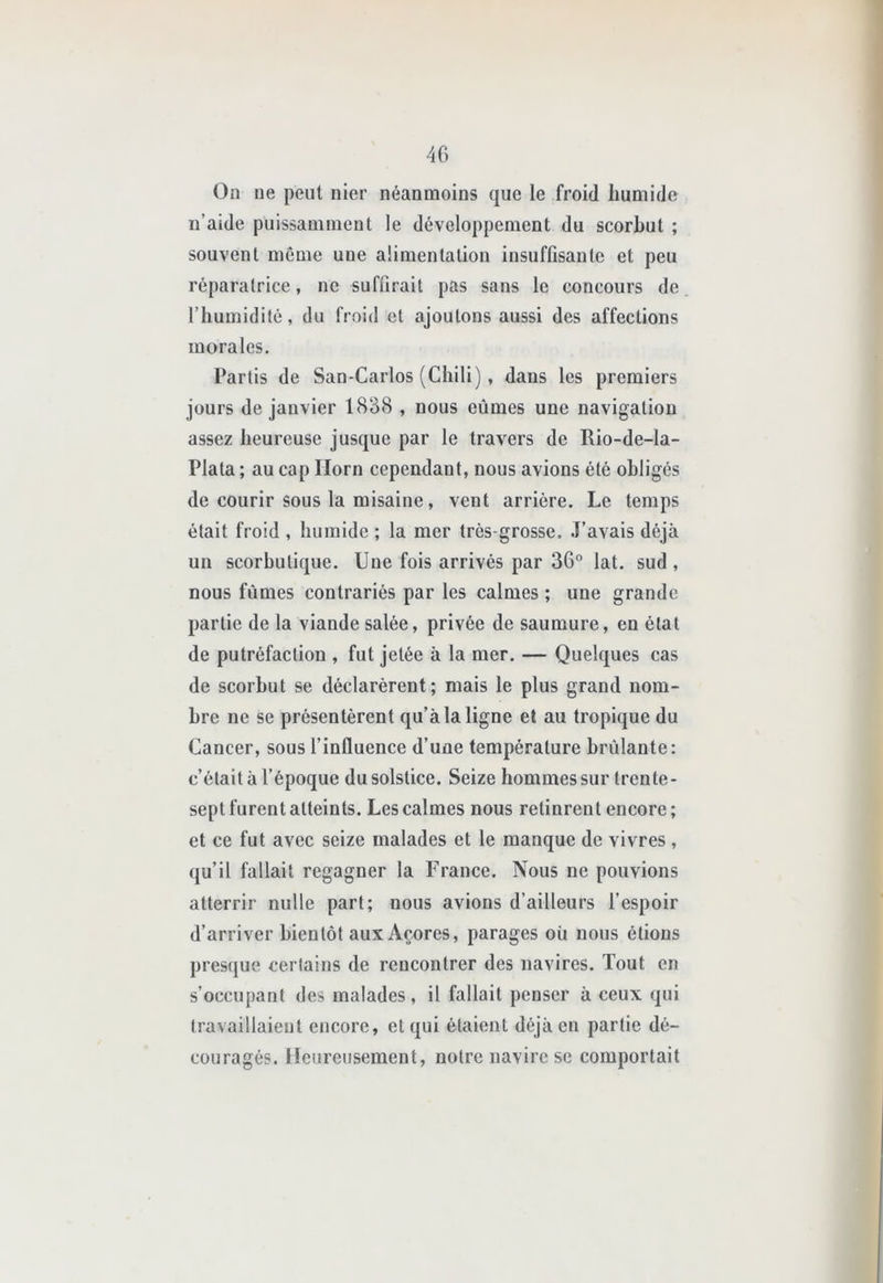 On ne peut nier néanmoins que le froid humide n’aide puissamment le développement du scorbut ; souvent meme une alimentation insuffisante et peu réparatrice, ne suffirait pas sans le concours de l’humidité, du froid et ajoutons aussi des affections morales. Partis de San-Carlos (Chili), dans les premiers jours de janvier 1838 , nous eûmes une navigation assez heureuse jusque par le travers de Rio-de-la- Plata ; au cap Ilorn cependant, nous avions été obligés de courir sous la misaine, vent arrière. Le temps était froid , humide ; la mer très-grosse. J’avais déjà un scorbutique. Une fois arrivés par 3G“ lat. sud , nous fûmes contrariés par les calmes ; une grande partie de la viande salée, privée de saumure, en état de putréfaction , fut jetée à la mer. — Quelques cas de scorbut se déclarèrent; mais le plus grand nom- bre ne se présentèrent qu’à la ligne et au tropique du Cancer, sous l’influence d’une température brûlante: c’était à l’époque du solstice. Seize hommes sur trente- sept furent atteints. Les calmes nous retinrent encore; et ce fut avec seize malades et le manque de vivres, qu’il fallait regagner la France. Nous ne pouvions atterrir nulle part; nous avions d’ailleurs l’espoir d’arriver bientôt aux Açores, parages où nous étions presque certains de rencontrer des navires. Tout en s’occupant des malades, il fallait penser à ceux qui travaillaient encore, et qui étaient déjà en partie dé- couragés. Heureusement, notre navire se comportait