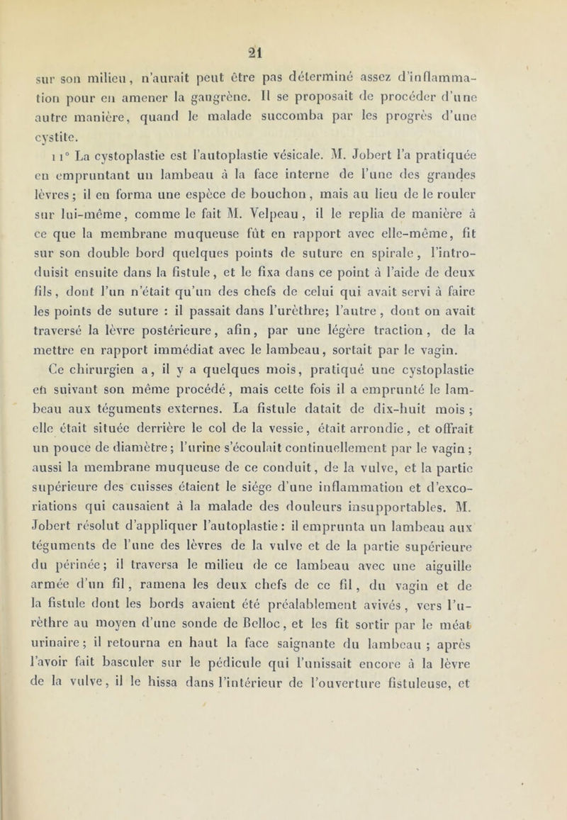 sur son niilieu, n’aurait peut être pas déterminé assez d’inflamma- tion pour en amener la gangrène. Il se proposait de procéder d’une autre manière, quand le malade succomba par les progrès d’une cystite. 1 r La cystoplastie est l’autoplastie vésicale. M. Jobert l’a pratiquée en empruntant un lambeau à la face interne de l’une des grandes lèvres; il eu forma une espèce de bouchon, mais au lieu de le rouler sur lui-même, comme le fait M. Vel[)cau , il le replia de manière à ce que la membrane muqueuse fût en rapport avec elle-même, fit sur son double bord quelques points de suture en spirale, l’intro- duisit ensuite dans la fistule, et le fixa dans ce point à l’aide de deux fils, dont l’un n’était qu’un des chefs de celui qui avait servi à faire les points de suture : il passait dans l’urèthre; l’autre , dont on avait traversé la lèvre postérieure, afin, par une légère traction, de la mettre en rapport immédiat avec le lambeau, sortait par le vagin. Ce chirurgien a, U y a quelques mois, pratiqué une cystoplastie en suivant son même procédé, mais celte fois il a emprunté le lam- beau aux téguments externes. La fistule datait de dix-huit mois ; elle était située derrière le col de la vessie, était arrondie, et offrait un pouce de diamètre ; l’urine s’écoulait continuellement par le vagin ; aussi la membrane muqueuse de ce conduit, de la vulve, et la partie supérieure des cuisses étaient le siège d’une inflammation et d’exco- riations qui causaient à la malade des douleurs insupportables. M. Jobert résolut d’appliquer l’autoplastie : il emprunta un lambeau aux téguments de l’une des lèvres de la vulve et de la partie supérieure du périnée; il traversa le milieu de ce lambeau avec une aiguille armée d’un fil, ramena les deux chefs de ce fd , du vagin et de la fistule dont les bords avaient été préalablement avivés, vers l’u- rèthre au moyen d’une sonde de Belloc, et les fit sortir par le méat urinaire; il retourna en haut la face saignante du lambeau; après l’avoir fait basculer sur le pédicule qui l’unissait encore à la lèvre de la vulve, il le hissa dans l’intérieur de l’ouverture fistuleuse, et