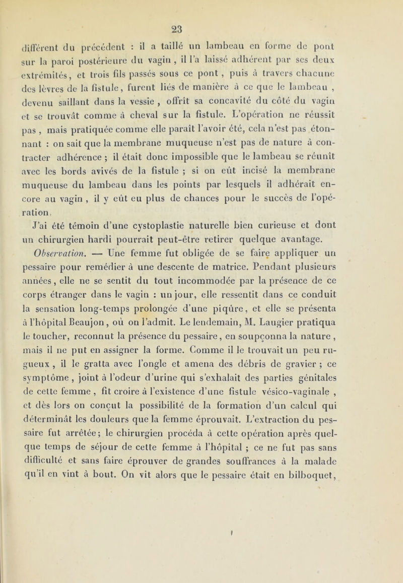 (liirérent du précédent : U a taillé un lambeau en forme de pont sur la paroi postérieure du vagin , il l’a laissé adhérent par scs deux extrémités, et trois fils passés sous ce pont , puis à travers chacune des lèvres de la fistule, furent liés de manière à ce que le lambeau , devenu saillant dans la vessie, offrît sa concavité du côté du vagin et se trouvât comme à cheval sur la fistule. L’opération ne réussit pas , mais pratiquée comme elle paraît l’avoir été, cela n’est pas éton- nant : on sait que la membrane muqueuse n’est pas de nature à con- tracter adhérence ; il était donc impossible que le lambeau se réunît avec les bords avivés de la fistule ; si on eût incisé la membrane muqueuse du lambeau dans les points par lesquels il adhérait en- core au vagin , il y eût eu plus de chances pour le succès de l’opé- ration, J’ai été témoin d’une cystoplastie naturelle bien curieuse et dont un chirurgien hardi pourrait peut-être retirer quelque avantage. Observation. — Une femme fut obligée de se faire appliquer un pessaire pour remédier à une descente de matrice. Pendant plusieurs années, elle ne se sentit du tout incommodée par la présence de ce corps étranger dans le vagin : un jour, elle ressentit dans ce conduit la sensation long-temps prolongée d’une piqûre, et elle se présenta cà l’hôpital Beaujon , oû ou l’admit. Le lendemain, M. Laugier pratiqua le toucher, reconnut la présence du pessaire, en soupçonna la nature , mais il ne put en assigner la forme. Comme il le trouvait un peu ru- gueux , il le gratta avec l’ongle et amena des débris de gravier ; ce symptôme, joint à l’odeur d’urine qui s’exhalait des parties génitales de cette femme , fit croire à l’existence d’une fistule vésico-vaginale , et dès lors on conçut la possibilité de la formation d’un calcul qui déterminât les douleurs que la femme éprouvait. L’extraction du pes- saire fut arrêtée; le chirurgien procéda à celte opération après quel- que temps de séjour de cette femme à l’hôpital ; ce ne fut pas sans difficulté et sans faire éprouver de grandes souffrances à la malade qu’il en vint à bout. On vit alors que le pessaire était en bilboquet. »