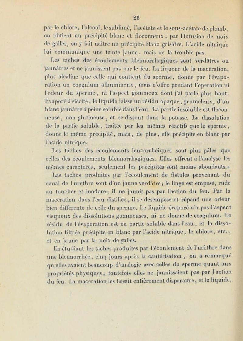 par le chlore, l’alcool, le sublimé, l’acétate et le sous-acétate de plomb, on obtient un précipité blanc et floconneux ; par l’infusion de noix de galles, on y fait naître un précipité blanc grisâtre. L’acide nitrique lui communique une teinte jaune, mais ne la trouble pas. Les taches des écoulements blennorrhagiques sont verdâtres ou jaunâtres et ne jaunissent pas par le feu. La liqueur de la macération, plus alcaline que celle qui contient du sperme, donne par l’évapo- ration un coagulum albumineux , mais n’offre pendant l’opération ni l’odeur du sperme, ni l’aspect gommeux dont j’ai parlé plus haut. Evaporé à siccité , le liquide laisse un résidu opaque, grumeleux, d’un blanc jaunâtre à peine soluble dans l’eau. La partie insoluble est flocon- neuse, non glutineuse, et se dissout dans la potasse. La dissolution de la partie soluble, traitée par les mêmes réactifs que le sperme, donne le même précipité, mais , de plus , elle précipite en blanc par l’acide nitrique. Les taches des écoulements leucorrhéiques sont plus pâles que celles des écoulements blennorrhagiques. Elles offrent à l’analyse les mômes caractères, seulement les précipités sont moins abondants.* Las taches produites par l’écoulement de fistules provenant du canal de l’urèthre sont d’un jaune verdâtre; le linge est empesé, rude au toucher et inodore; il ne jaunit pas par l’action du feu. Par la macération dans l’eau distillée, il se désempèse et répand une odeur bien différente de celle du sperme. Le liquide évaporé n’a pas l’aspect visqueux des dissolutions gommeuses, ni ne donne de coagulum. Le résidu de l’évaporation est en partie soluble dans l’eau , et la disso- lution fdtrée précipite en blanc par l’acide nitrique, le chlore, etc. , et en jaune par la noix de galles. En étudiant les taches produites par l’écoulement de l’urèthre dans une blennorrhée, cinq jours après la cautérisation , on a remarquti qu elles avaient beaucoup d’analogie avec celles du sperme quant aux propriétés physiques; toutefois elles ne jaunissaient pas par 1 action du feu. La macération les faisait entièrement disparaître, et le liquide.