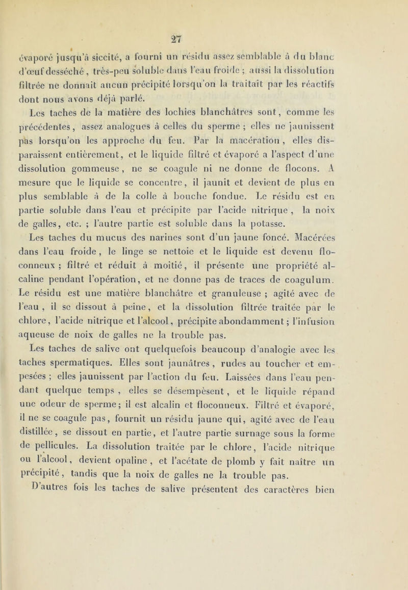 évapore jusqu’à siccilé, a fourni un résidu assez semblable à du blanc d’œuf desséché , très-peu soluble dans l’eau froide ; aussi la dissolution fdtrée no donnait aucun précipité lorsqu’on la traitait par les réactifs dont nous avons déjà ])arlé. Les taches de la matière des lochies blanchâtres sont, comme les précédentes, assez analogues à celles du sperme; elles ne jaunissent pas lorsqu’on les approche du feu. Par la macération , elles dis- paraissent entièrement, et le liquide filtré et évaporé a l’aspect d’une dissolution gommeuse, ne se coagule ni ne donne de flocons. A mesure que le liquide se concentre, il jaunit et devient de plus en plus semblable à de la colle à bouche fondue. Le résidu est en partie soluble dans l’eau et précipite par l’acide nitrique , la noix de galles, etc. ; l’autre j)artie est sohible dans la potasse. Les taches du mucus des narines sont d’un jaune foncé. Macérées dans l’eau froide , le linge se nettoie et le liquide est devenu flo- conneux ; filtré et réduit à moitié, il présente une propriété al- caline pendant l’opération, et ne donne pas de traces de coagulum. Le résidu est une matière blanchâtre et granuleuse ; agité avec de l’eau, il SC dissout à peine, et la ilissolution filtrée traitée par le chlore, l’acide nitrique et l’alcool, précipite abondamment ; l’infusion aqueuse de noix de galles ne la trouble pas. Les taches de salive ont quelquefois beaucoup d’analogie avec les taches spermatiques. Elles sont jaunâtres , rudes au toucher et em- pesées ; elles jaunissent par l’action du feu. Laissées dans l’eau pen- dant quelque temps , elles se désempèsent , et le liquide répaïul une odeur de sperme; il est alcalin et floconneux. Filtré et évaporé, il ne se coagule pas, fournit un résidu jaune qui, agité avec de l’eau distillée, se dissout en partie, et l’autre partie surnage sous la forme de pellicules. La dissolution traitée par le chlore, l’acide nitriqiie ou 1 alcool, devient opaline, et l’acétate de plomb y fait naître un précipité, tandis que la noix de galles ne la trouble pas. T) autres fois les taches de salive présentent des caractères bien