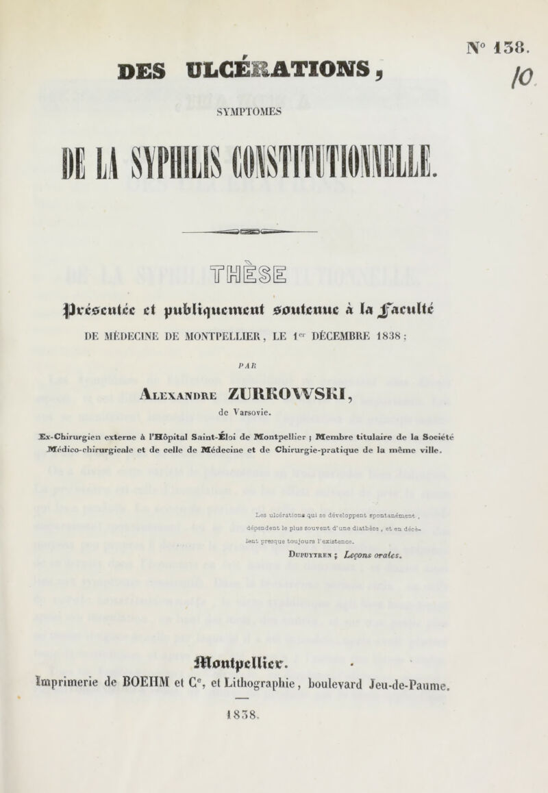 ]\« 158. DES ULCERATIONS 5 SYMPTOMES :|Dtré$cu(cc et fmUIiqticmctii $0utcuuc à la Jfacultc DE MEDECINE DE MONTPELLIER, LE 1<=‘ DÉCEMBRE 1838; PAU Alexandre ZUUKOWSKI, de Varsovie. Xx-Chirurgien externe à l’Hôpital Saint-Xloi de Montpellier ; Membre titulaire de la Société Médico-chirurgicale et de celle de Médecine et de Chirurgie-pratique de la môme ville. Lgo ulcérations qui so développent spontanément , dépendent le plus souvent d'une diathèse , et en décè- lent presque toujours T existence. Dupüïtrex ; Leçons oraies. jllont|iclUctr. ïmprimerie de BOEHM el G®, et Lithographie, boulevard Jeu-de-Paume. 1838.