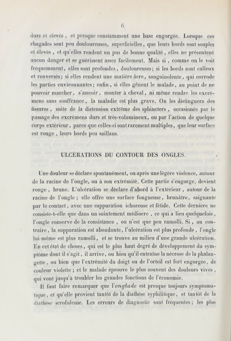 f) durs et élevés , et presque constamment une base engorgée. Lorsque eps rhagades sont peu douloureuses, superficielles, que leurs bords sont souples et élevés , et quelles rendent un pus de bonne qualité, elles ne présentent aucun danger et se guérissent assez facilement. Mais si , comme on le voit fréquemment, elles sont profondes, douloureuses; si les bords sont calleux et renversés; si elles rendent une matière âcre, sanguinolente, qui corrode les parties environnantes; enfin, si elles gênent le malade, au point de ne pouvoir marcher, s’asseoir, monter à cheval, ni même rendre les excré- inens sans souffrance, la maladie est plus grave. On les distinguera des fissures , suite de la distension extrême des sphincters , occasionée par le passage des excrémens durs et très-volumineux, ou par l’action de quelque corps extérieur, parce que celles-ci sont rarement multiples, que leur surface est rouge , leurs bords peu saillans. ULCÉRATIONS DU CONTOUR DES ONGLES. Une douleur se déclare spontanément, ou après une légère violence, autour de la racine de l’ongle, ou à son extrémité. Cette partie s’engorge, devient rouge , brune. L’ulcération se déclare d’abord à l’extérieur , autour de la racine de l’ongle ; elle offre une surface fongueuse, brunâtre, saignante par le contact, avec une suppuration iclioreuse et fétide. Cette dernière ne consiste-t-elle que dans un suintement médiocre , ce qui a lieu quelquefois, l’ongle conserve de la consistance , ou n’est que peu ramolli. Si , au con- traire, la suppuration est abondante, l’ulcération est plus profonde , l’ongle lui-même est plus ramolli, et se trouve au milieu d’une grande ulcération. En cet état de choses , qui est le plus haut degré de développement du sym- ptôme dont il s’agit, il arrive, ou bien qu’il entraîne la nécrose de la phalan- gette , ou bien que l’extrémité du doigt ou de l’orteil est fort engorgée, de couleur violette ; et le malade éprouve le plus souvent des douleurs vives , qui vont jusqu’à troubler les grandes fonctions de l’économie. Il faut faire remarquer que Yonglade est presque toujours symptoma- li(pie, et qu’elle provient tantôt de la diathèse syphilitique, et tantôt de la diathèse scrofuleuse. Les erreurs de diagnostic sont fréquentes ; les plus