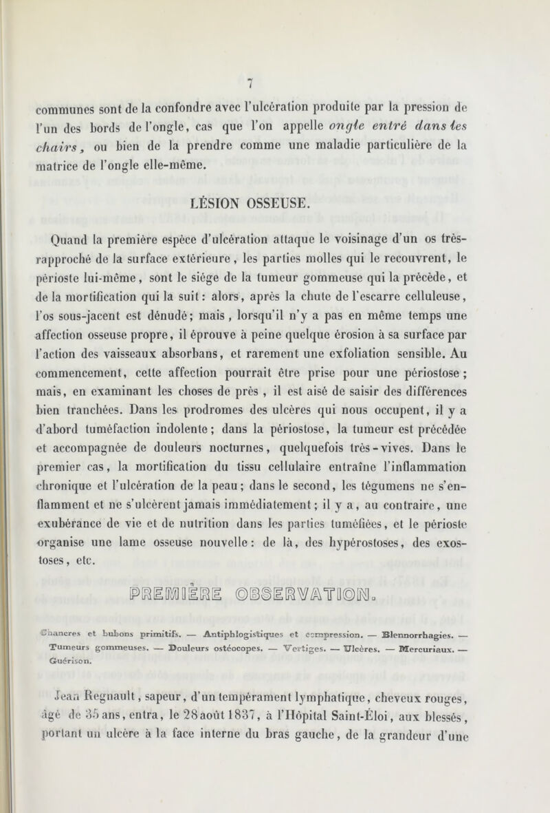 communes sont de la confondre avec l’ulcération produite par la pression de l’iin des bords de l’ongle, cas que l’on appelle ongle entré dans les chairs, ou bien de la prendre comme une maladie particulière de la matrice de l’ongle elle-même. LÉSION OSSEUSE. Quand la première espèce d’ulcération attaque le voisinage d’un os très- rapproché de la surface extérieure, les parties molles qui le recouvrent, le périoste lui-même , sont le siège de la tumeur gommeuse qui la précède, et de la mortification qui la suit : alors, après la chute de l’escarre celluleuse, l’os sous-jacent est dénudé; mais, lorsqu’il n’y a pas en même temps une affection osseuse propre, il éprouve à peine quelque érosion à sa surface par l’action des vaisseaux absorbans, et rarement une exfoliation sensible. Au commencement, celte affection pourrait être prise pour une périostose ; mais, en examinant les choses de près , il est aisé de saisir des différences bien tranchées. Dans les prodromes des ulcères qui nous occupent, il y a d’abord tuméfaction indolente; dans la périostose, la tumeur est précédée et accompagnée de douleurs nocturnes, quelquefois très-vives. Dans le premier cas, la mortification du tissu cellulaire entraîne l’inflammation chronique et l’ulcération de la peau; dans le second, les tégumens ne s’en- flamment et ne s’ulcèrent jamais immédiatement; il y a, au contraire, une exubérance de vie et de nutrition dans les parties tuméfiées, et le périoste organise une lame osseuse nouvelle: de là, des hypérostoses, des exos- toses , etc. □ Cnancres et bubons primitifs. — Antiphlogistiques et ccmpression. — Blennorrhagies. Tumeurs gommeuses. — Bouleurs ostéocopes, — Vertiges. — Ulcères. — Mercuriaux. Guérison. Jeaa Régnault, sapeur, d’un tempérament lymphatique, cheveux rouges, âgé de of)ans, entra, le 28août 1837, à rilôpilal Saint-Éloi, aux blessés, portant un ulcère à la face interne du bras gauche, de la grandeur d’une