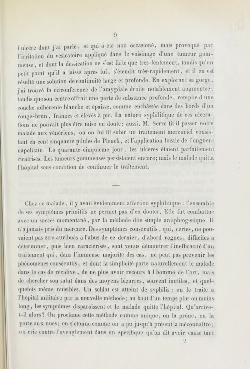 î’ulcère dont j’ai parlé, et qui a ôté iioa occasioiiô, mais provoqué par l’irrilaliou du vésicatoire appliqué dans le voisinage d’une tumeur gom- meuse , et dont la dessication ne s’est faite que très-lentement, tandis qu’un petit point qu’il a laissé après lui, s’étendit très-rapidement, et il en est résulté une solution de continuité large et profonde. En explorant sa gorge, j’ai trouvé la circonférence de l’amygdale droite notablement augmentée; taudis que son centre offrait une perte de substance profonde, remplie d’une couche adhérente blanche et épaisse, comme enchâssée dans des bords d’un rouge-brun, frangés et élevés à pic. La nature syphilitique de ces ulcéra- tions ne pouvait plus être mise en doute; aussi, M. Serre fit-il passer notre malade aux vénériens, où on lui fit subir un traitement mercuriel consis- tant en cent cinquante pilules de Plenck, et l’application locale de f onguent napolitain. Le quarante-cinquième jour, les ulcères étaient parfaitement cicatrisés. Les tumeurs gommeuses persistaient encore; mais le malade quitta rhôpital sous condition de continuer le traitement. Chez ce malade, il y avait évidemment affection syphilitique : l’ensemble de ses symptômes primitifs ne permet pas d’en douter. Elle fut combattue avec un succès momentané, par la méthode dite simple antiphlogistique. 11 n’a jamais pris du mercure. Des symptômes consécutifs , qui, certes, ne pou- vaient pas être attribués à l’abus de ce deruier, d’abord vagues, difficiles à déterminer, puis bien caractérisés, sont venus démontrer l’inefficacitéd’uu traitement qui, dans l’immense majorité des cas, ne peut pas prévenir les phénomènes consécutifs, et dont la simplicité porte naturellement le malade dans le cas de récidive , de ne plus avoir recours à l’homme de l’art, mais de chercher son salut dans des moyens bizarres, souvent inutiles, et quel- quefois même nuisibles. Un soldat est atteint de syphilis : ou le traite à l’hôpital militaire par la nouvelle méthode; au boutd’uu temps plus ou moins loug, les symptômes disparaissent et le malade quitte l’hôpital. Ou’^arrive- t-il alors? On proclame cette méthode comme unique; ou la prône, ou la porte aux nues; on s’étonne comme ou a pu jusqu’à préseutla méconnaître ; on crie contre l’aveuglement dans un spécifique qu’on dit avoir causé tant O