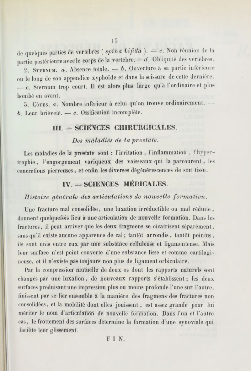 (le quel(jue5 parlies de verlôbfcs ( s}nna lifiità ). — c. Non nMinion de la l)arlie postérieure avec le corps delà vertèbre. —r/. Obliquité des vertèbres. 2. Sterm-m. a. Absence totale. — h. Ouverture à sa partie inlérieun^ ou le long de son appendice xyphoïde et dans la scissure de cette dernière. — c. Sternum trop court. Il est alors plus large qu’à l’ordinaire et plus bombé en avant. 3. Côtes, a. Nombre inférieur à celui qu’on trouve ordinairement. — h. Leur brièveté. — c. Ossification incomplète. IIÏ. — SCIENCES ClimUMiîCALES. Des maladies de la prostate. Les maladies de la prostate sont : l’irritation , l’inflammation , l’hyper- trophie, l’engorgement variqueux des vaisseaux qui la parcourent , les concrétions pierreuses, et enfin les diverses dégénérescences de son tissu. IV. — SCIENCES MÉDICALES. Histoire générale des articulations de nouvelle formation. Une fracture mal consolidée, une luxation irréductible ou mal réduite , donnent quelquefois lieu à une articulation de nouvelle formation. Dans les fractures, il peut arriver que les deux fragmens se cicatrisent séparément, sans qu’il existe aucune apparence de cal; tantôt arrondis, tantôt pointus, ils sont unis entre eux par une substance celluleuse et ligamenteuse. Mais leur surface n’est point couverte d’une substance lisse et comme cartilagi- neuse, et il n’existe pas toujours non plus de ligament orbiculaire. Par la compression mutuelle de deux os dont les rapports naturels sont changés par une luxation, de nouveaux rapports s’établissent ; les deux surfaces produisant une impression plus ou moins profonde l’une sur l’autre, finissent par se lier ensemble à la manière des fragmens des fractures non consolidées, et la mobilité dont elles jouissent , est assez grande pour lui mériter le nom d’articulation de nouvelle formation. Dans l’un et l’autre cas, le frottement des surfaces détermine la formation d’une synoviale qui facilite leur glissement. F I N.