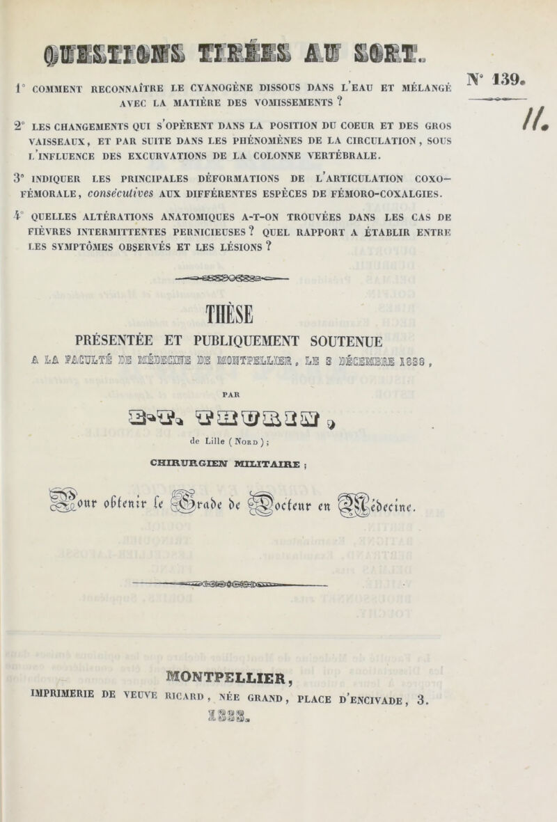 r COMMENT RECONNAÎTUE LE CYANOGÈNE DISSOUS DANS l’eAU ET MÉLANGÉ AVEC LA MATIÈRE DES VOMISSEMENTS ? 2“ LES CHANGEMENTS QUI s’oPÊRENT DANS LA POSITION DU COEUR ET DES GROS VAISSEAUX, ET PAR SUITE DANS LES PHÉNOMÈNES DE LA CIRCULATION, SOUS l’influence des excurvalions de la colonne vertébrale. 3 INDIQUER LES PRINCIPALES DÉFORMATIONS DE l’aRTICULATION COXO- FÉMORALE, COtlSéCUliveS AUX DIFFÉRENTES ESPÈCES DE FÉ5IORO-COXALGIES. i° QUELLES ALTÉRATIONS ANATOMIQUES A-T-ON TROUVÉES DANS LES CAS DE FIÈVRES INTERMITTENTES PERNICIEUSES? QUEL RAPPORT A ÉTABLIR ENTRE LES SYMPTÔMES OBSERVÉS ET LES LÉSIONS ? PRÉSENTÉE ET PUBLIQUEMENT SOUTENUE A hA FMïJJuTÉ 0E ffiÉÏÎEOTS ®S MUlTlFffllLiffiffi p LS 3 SÉiESEÏMS 1838 , THÈSE PAR (le Lille ( Nord ) ; CHIB.URGIEM' MIUTAIRE j ctt MONTPELLIER,