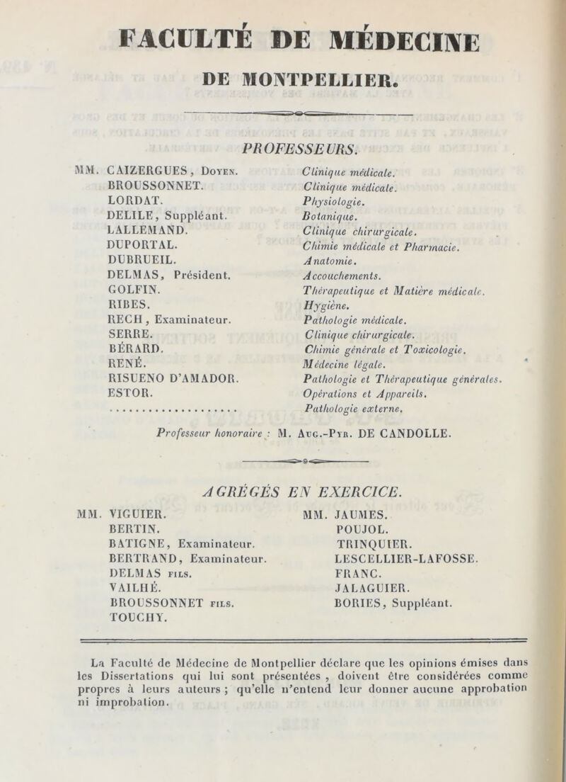 DE MONTPELLIER. PROFESSEURS. MM. CAIZERGUES, Doyen. BROUSSONNET. LORDAT. DELIEE, Suppléant. LALLEMAND. DUPORTAL. DUBRUEIL. DELMAS, Président. GOLFIN. RÏBES. REGI!, Examinateur. SERRE. BÉRARD. RENÉ. RISUENO D’AMADOR. ESTOR. Clinique médicale. Clinique médicale. Physiologie. Botanique. Clinique chirurgicale. Chimie médicale et Pharmacie. Anatomie. Accouchements. Thérapeutique et Matière médicale. Hygiène. Pathologie médicale. Clinique chirurgicale. Chimie générale et Toxicologie. Médecine légale. Pathologie et Thérapeutique générales. Opérations et Appareils, Pathologie externe. Professeur honoraireM. Aeg.-Pyb. DE CANDOLLE. AGRÉGÉS MM. VIGUIER. BERTIN. BAÏIGNE, Examinateur. BERTRAND, Examinateur. DELMAS Fits. VAILIIÉ. BROUSSONNET fils. TOUCIIY. EN EXERCICE. MM. JAUMES. POUJOL. TRINQÜIER. LESCELLIER-LAFOSSE. FRANC. JALAGUIER. BORIES, Suppléant. La Faculté de Médecine de Montpellier déclare que les opinions émises dans les Dissertations qui lui sont présentées , doivent être considérées comme propres à leurs auteurs ; qu’elle n’entend leur donner aucune approbation ni improbation.
