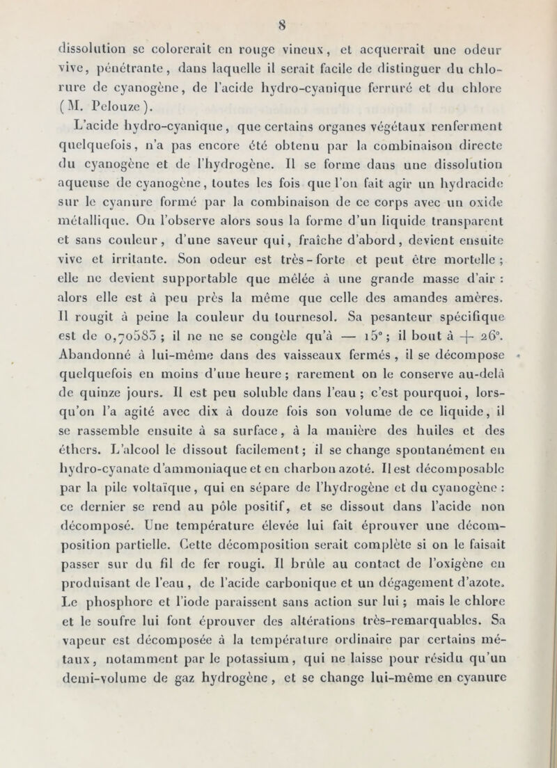 dissolution sc colorerait en rouge vineux, et acquerrait une odeur vive, pénétrante, dans laquelle il serait facile de distinguer du chlo- rure de cyanogène, de l’acide hydro-cyanique ferruré et du chlore ( IM. Pelouze). L’acide hydro-cyanique, que certains organes végétaux renferment quelquefois, n’a pas encore été obtenu par la combinaison directe du cyanogène et de l’hydrogène. Il se forme dans une dissolution aqueuse de cyanogène, toutes les fois que l’on fait agir un hydracide sur le cyanure formé par la combinaison de ce corps avec un oxide métallique. On l’observe alors sous la forme d’un liquide transparent et sans couleur, d’une saveur qui, fraîche d’abord, devient ensuite vive et irritante. Son odeur est très-forte et peut être mortelle; elle ne devient supportable que mêlée à une grande masse d’air : alors elle est à peu près la même que celle des amandes amères. Il rougit à peine la couleur du tournesol. Sa pesanteur spécifique est de o,7o585 ; il ne ne se congèle qu’à — i5°; il bout à -[- 26°. Abandonné à lui-même dans des vaisseaux fermés , il se décompose quelquefois en moins d’une heure ; rarement on le conserve au-delà de quinze jours. Il est peu soluble dans l’eau; c’est pourquoi, lors- qu’on l’a agité avec dix à douze fois son volume de ce liquide, il se rassemble ensuite à sa surface, à la manière des huiles et des éthers. L’alcool le dissout facilement; il se change spontanément eti hydro-cyanate d’ammoniaque et en charbon azoté. Ilest décomposablc par la pile voltaïque, qui en sépare de l’hydrogène et du cyanogène : ce dernier se rend au pôle positif, et se dissout dans l’acide non décomposé. Une température élevée lui fait éprouver une décom- position partielle. Cette décomposition serait complète si on le faisait passer sur du fd de fer rougi. Il brûle au contact de l’oxigène en produisant de l’eau , de l’acide carbonique et un dégagement d’azote. Le phosphore et l’iode paraissent sans action sur lui ; mais le chlore et le soufre lui font éprouver des altérations très-remarquables. Sa vapeur est décomposée à la tem[)érature ordinaire par certains mé- taux, notamment par le potassium, qui ne laisse pour résidu qu’un demi-volume de gaz hydrogène, et se change lui-même en cyanure