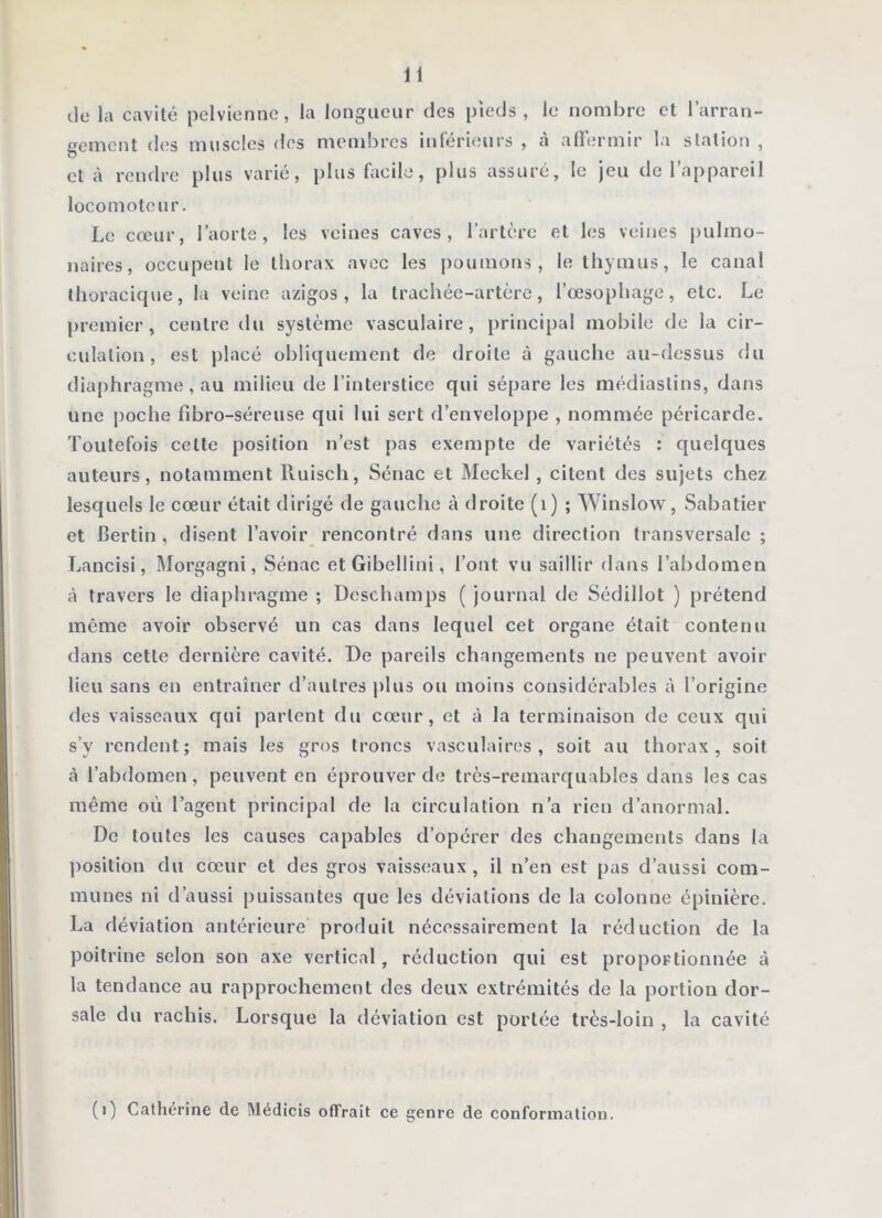 de la cavité pelvienne, la longueur des pieds, le nombre et l’arran- gement d(;s muscles des membres inférieurs , à alTermir la station , et à rendre plus varié, plus facile, plus assuré, le jeu de l’appareil locomoteur. Le cœur, l’aorte, les veines caves, l’artère et les veines pulmo- naires, occupent le thorax avec les poumons, le thymus, le canal thoracique, la veine azigos , la trachée-artère, l’œsophage, etc. Le premier, centre du système vasculaire, principal mobile de la cir- culation, est placé obliquement de droite à gauche au-dessus du diaphragme, au milieu de l’interstice qui sépare les médiastins, dans une |)oche fibro-séreuse qui lui sert d’enveloppe , nommée péricarde. Toutefois cette position n’est pas exempte de variétés : quelques auteurs, notamment Ruiscli, Sénac et Mcckel , citent des sujets chez lesquels le cœur était dirigé de gauche à droite (i) ; Winslow, Sabatier et Certin , disent l’avoir rencontré dans une direction transversale ; Lancisi, Morgagni, Sénac etGibellini, l’ont vu saillir dans l’abdomen à travers le diaphragme ; Deschamps ( journal tic Sédillot ) prétend même avoir observé un cas dans lequel cet organe était contenu dans cette dernière cavité. De pareils changements ne peuvent avoir lieu sans en entraîner d’autres plus ou moins considérables à l’origine des vaisseaux qui parlent du cœur, et à la terminaison de ceux qui s’y rendent; mais les gros troncs vasculaires, soit au thorax, soit à l’abdomen, peuvent en éprouver de très-remarquables dans les cas même où l’agent principal de la circulation n’a rien d’anormal. De toutes les causes capables d’opérer des changements dans la ])osition du cœur et des gros vaisseaux , il n’en est pas d’aussi com- munes ni d’aussi puissantes que les déviations de la colonne épinière. La déviation antérieure produit nécessairement la réduction de la poitrine selon son axe vertical, réduction qui est proportionnée à la tendance au rapprochement des deux extrémités de la portion dor- sale du rachis. Lorsque la déviation est portée très-loin , la cavité (i) Cathérine de Médicis offrait ce genre de conformation.