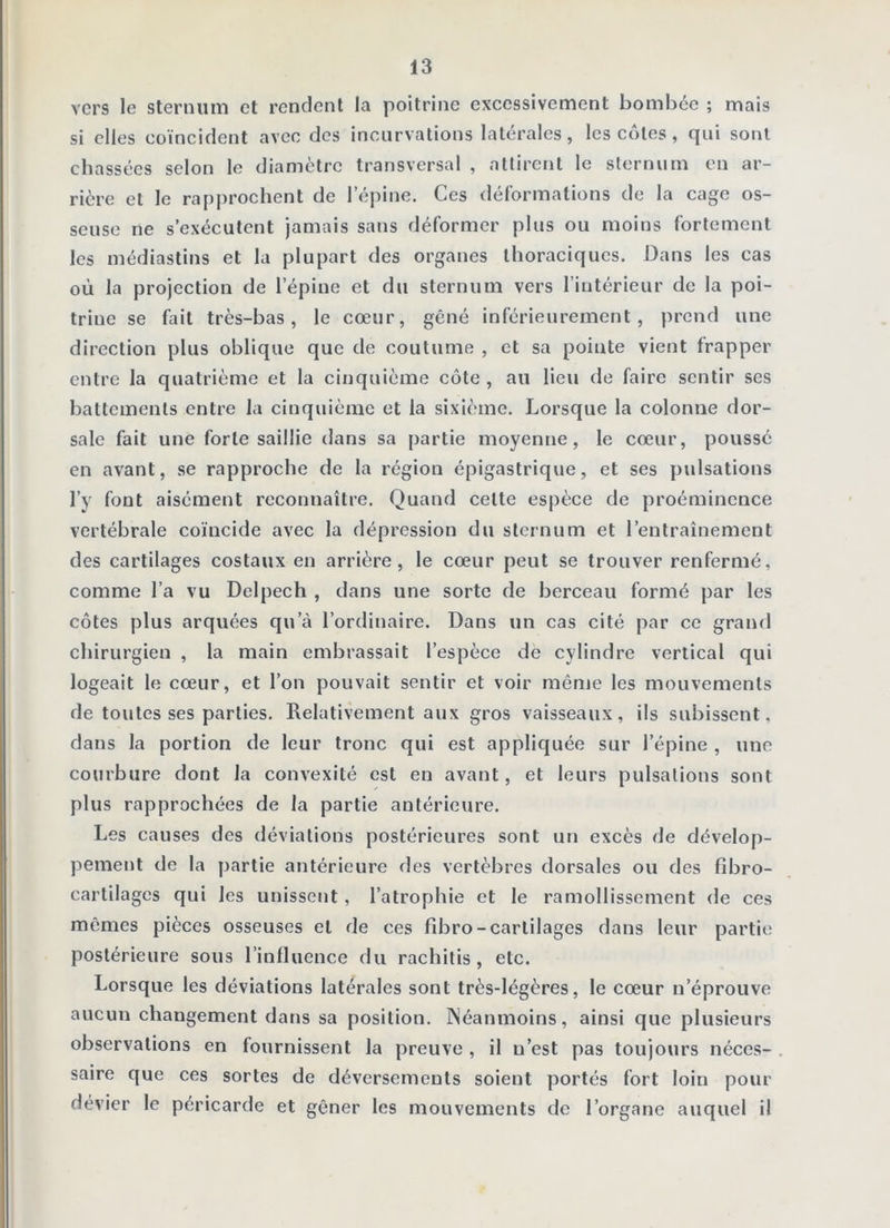 vers le sternum et rendent la poitrine excessivement bomhcc ; mais si elles coïncident avec des incurvations latérales, les côtes, qui sont chassées selon le diamètre transversal , attirent le sternum en ar- rière et le rapprochent de l’épine. Ces dél’ormations de la cage os- seuse ne s’exécutent jamais sans déformer plus ou moins fortement les médiastins et la plupart des organes thoraciques. Dans les cas où la projection de l’épine et du sternum vers l’intérieur de la poi- trine se fait très-bas, le cœur, gêné inférieurement, prend une direction plus oblique que de coutume , et sa pointe vient frapper entre la quatrième et la cinquième côte, au lieu de faire sentir ses battements entre la cinquième et la sixième. Lorsque la colonne dor- sale fait une forte saillie dans sa partie moyenne, le cœur, poussé en avant, se rapproche de la région épigastrique, et ses pulsations l’y font aisément reconnaître. Quand celte espèce de proéminence vertébrale coïncide avec la dépression du sternum et l’entraînement des cartilages costaux en arrière, le cœur peut se trouver renfermé, comme l’a vu Delpech , dans une sorte de berceau formé par les côtes plus arquées qu’à l’ordinaire. Dans un cas cité par ce grand chirurgien , la main embrassait l’espèce de cylindre vertical qui logeait le cœur, et l’on pouvait sentir et voir mênje les mouvements de toutes ses parties. Relativement aux gros vaisseaux, ils subissent, dans la portion de leur tronc qui est appliquée sur l’épine , une courbure dont la convexité est en avant, et leurs pulsations sont plus rapprochées de la partie antérieure. Les causes des déviations postérieures sont un excès de dévelop- pement de la partie antérieure des vertèbres dorsales ou des fibro- cartilages qui les unissent, l’atrophie et le ramollissement de ces mêmes pièces osseuses et de ces fibro-cartilages dans leur partie postérieure sous l’influence du rachitis , etc. Lorsque les déviations latérales sont très-légères, le cœur n’éprouve aucun changement dans sa position. Néanmoins, ainsi que plusieurs observations en fournissent la preuve , il n’est pas toujours néces- saire que ces sortes de déversements soient portés fort loin pour dévier le péricarde et gêner les mouvements de l’organe auquel il
