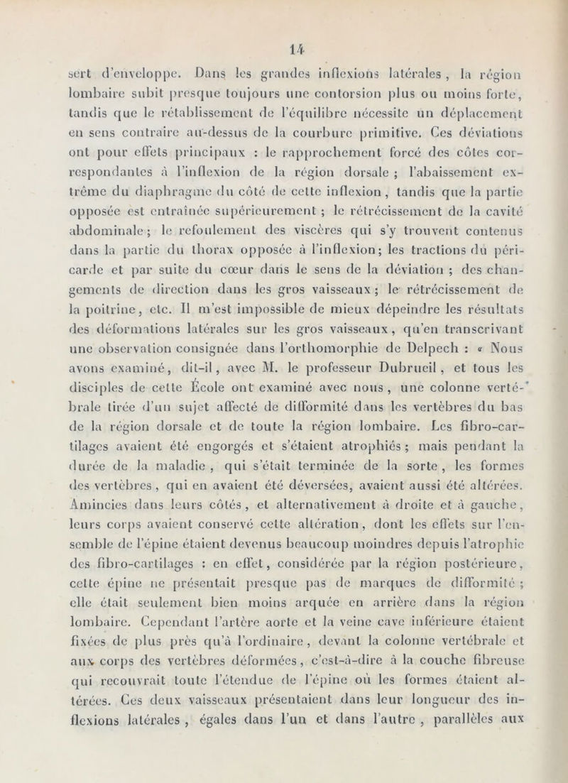 bcrt d’enveloppe. Dans les grandes inflexions latérales , la région lombaire subit presque toujours une contorsion plus ou moins forte, tandis que le rétablissement de l’équilibre nécessite un déplacement en sens contraire au-dessus de la courbure primitive. Ces déviations ont pour effets principaux : le rap[)rochement forcé des cotes cor- respondantes à l’indexion de la région dorsale ; l’abaissement ex- trême du diaphragme du côté de cette inflexion, tandis que la partie opposée est entraînée supérieurement ; le rétrécissement de la cavité abdominale; le refoidement des viscères qui s’y trouvent contenus dans la partie du thorax opposée à l’inflexion; les tractions du péri- carde et par suite du cœur dans le sens de la déviation ; des chan- gements de direction dans les gros vaisseaux ; le rétrécissement de la poitrine, etc. Il m’est impossible de mieux dépeindre les résultats des déformations latérales sur les gros vaisseaux , qu’en transcrivant une observation consignée dans l’orthomorphie de Delpech : <t Nous avons examiné, dit-il, avec M. le professeur Dubrueil , et tous les disciples de cette École ont examiné avec nous , une colonne verlé-* braie tirée <J’un sujet affecté de difformité dans les vertèbres du bas de la région dorsale et do toute la région lombaire. Les fdaro-car- tilages avaient été engorgés et s’étaient atrophiés ; mais pendant la durée de la maladie, qui s’était terminée de la sorte, les formes des vertèbres, qui en avaient été déversées, avaient aussi été altérées. Amincies dans leurs côtés, et alternativement à droite et à gauche, leurs Cüi’[)s avaient conservé cette altération, dont les effets sur l’en- semble de l’épine étaient devenus beaucoup moindres depuis l’atrophie des fibro-cartilages : en effet, considérée par la région postérieure, celte é[)ine no présentait ju'osque [)as de marques de difformité ; elle était seidement bien moins arquée en arrière dans la région lombaire. Cependant l’artère aorte et la veine cave inférieure étaient fixées de plus près qu’à l’ordinaire, devant la colonne vertébrale et aux corps des vertèbres déformées, c’est-à-dire à la couche fibreuse qui recouvrait toute l’étendue de l’épine où les formes étaient al- térées. Ces deux vaisseaux présentaient dans leur longueur des in- llexious latérales , égales dans l’un et dans l’autre , parallèles aux