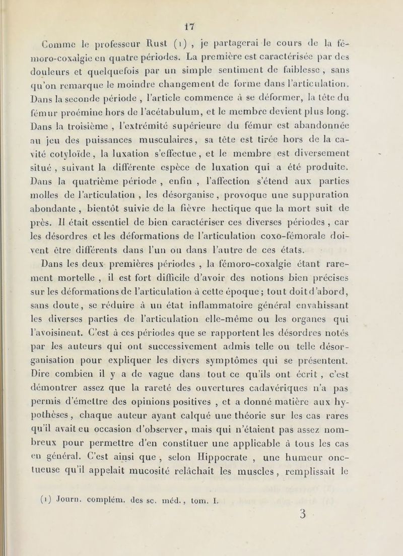 Comme le professeur Rust (i) , je partagerai le cours de la fc- moro-coxalgio ou ([uatre périodes. La première est caractérisée par des douleurs et quelquefois par un simple sentiment de faiblesse, sans qu’on remarque le moindre changement de forme dans rarticulalion. Dans la seconde période , l’article commence à se déformer, la tête du fémur proémine hors de l’acétabulum, et le membre devient plus long. Dans la troisième , l’extrémité supérieure du fémur est abandonnée au jeu des puissances musculaires, sa tête est tirée hors de la ca- vité cotyloïde, la luxation s’effectue, et le membre est diversement situé , suivant la différente espèce de luxation qui a été produite. Dans la quatrième période , enfin , l’affection s’étend aux parties molles de l’articulation , les désorganise, provoque une suppuration abondante , bientôt suivie de la fièvre hectique que la mort suit de près. 11 était essentiel de bien caractériser ces diverses périodes , car les désordres et les déformations de l’articulation coxo-fémorale doi- vent être dilïérents dans l’un ou dans l’autre de ces états. Dans les deux premières périodes , la fémoro-coxalgie étant rare- ment mortelle , il est fort difficile d’avoir des notions bien précises sur les déformations de l’articulation à cette époque; tout doit d’abord, sans doute, se réduire à un état inflammatoire général envahissant les diverses parties de l’articulation elle-même ou les organes qui l’avoisinent. C’est à ces périodes que se rapportent les désordres notés par les auteurs qui ont successivement admis telle ou telle désor- ganisation pour expliquer les divers symptômes qui se présentent. Dire combien il y a de vague dans tout ce qu’ils ont écrit , c’est démontrer assez que la rareté des ouvertures cadavériques n’a pas permis d’émettre des opinions positives , et a donné matière aux hy- pothèses , chaque auteur ayant calqué une théorie sur les cas rares qu’il avait eu occasion d’observer, mais qui n’étaient pas assez nom- breux pour permettre d’en constituer une applicable à tous les cas en général. C’est ainsi que , selon Hippocrate , une humeur onc- tueuse qu’il appelait mucosité relâchait les muscles, remplissait le (i) Journ. conipléni. des sc. inéd., tom. I. 3