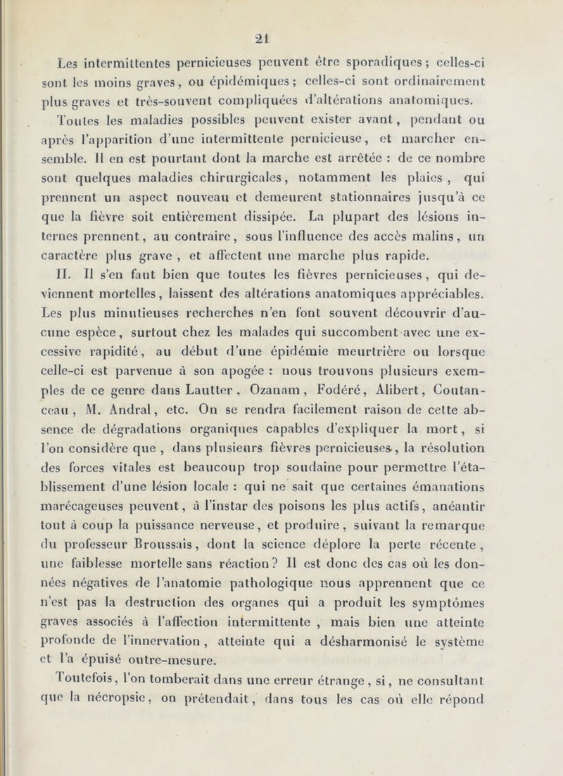 Les intermittentes pernicieuses peuvent être sporadiques; celles-ci sont les moins graves, ou épidémiques; celles-ci sont ordinairement plus graves et très-souvent compliquées d’altérations anatomiques. Toutes les maladies possibles peuvent exister avant, pendant ou après l’apparition d’une intermittente pernicieuse, et marcher en- semble. 11 en est pourtant dont la marche est arrêtée : de ce nombre sont quelques maladies chirurgicales, notamment les plaies, qui prennent un aspect nouveau et demeurent stationnaires jusqu’à ce que la fièvre soit entièrement dissipée. La plupart des lésions in- ternes prennent, au contraire, sous l’influence des accès malins, un caractère plus grave , et afFectent une marche plus rapide. IL II s’en faut bien que toutes les fièvres pernicieuses, qui de- viennent mortelles, laissent des altérations anatomiques appréciables. Les plus minutieuses recherches n’en font souvent découvrir d’au- cune espèce, surtout chez les malades qui succombent avec une ex- cessive ra[)idité, au début rl’une épidémie meurtrière ou lorsque celle-ci est parvenue à son apogée : nous trouvons plusieurs exem- ples de ce genre dans Lautter , Ozanam , Fodéré, Alibert, Coutan- coau , M. Andral, etc. On se rendra facilement raison de cette ab- sence de dégradations organiques capables d’expliquer 1a mort, si l’on considère que , dans plusieurs fièvres [)ernicieuses., la résolution des forces vitales est beaucoup trop soudaine pour permettre l’éta- blissement d’une lésion locale : qui ne sait que certaines émanations marécageuses peuvent, à l’instar des poisons les phis actifs, anéantir tout à coup la puissance nerveuse, et produire, suivant la remarque du professeur Broussais, dont la science déplore la perte récente, une faiblesse mortelle sans réaction? 11 est donc des cas où les don- nées négatives de l’anatomie pathologique nous apprennent que ce n’est pas la destruction des organes qui a produit les symptômes graves associés à l’affection intermittente , mais bien une atteinte profonde de l’innervation , atteinte qui a désharmonisé le système et l’a épuisé outre-mesure. loutefois, 1 on tomberait dans une erreur étrange , si, ne consultant que la néeropsie, on prétendait, dans tous les cas où elle répond