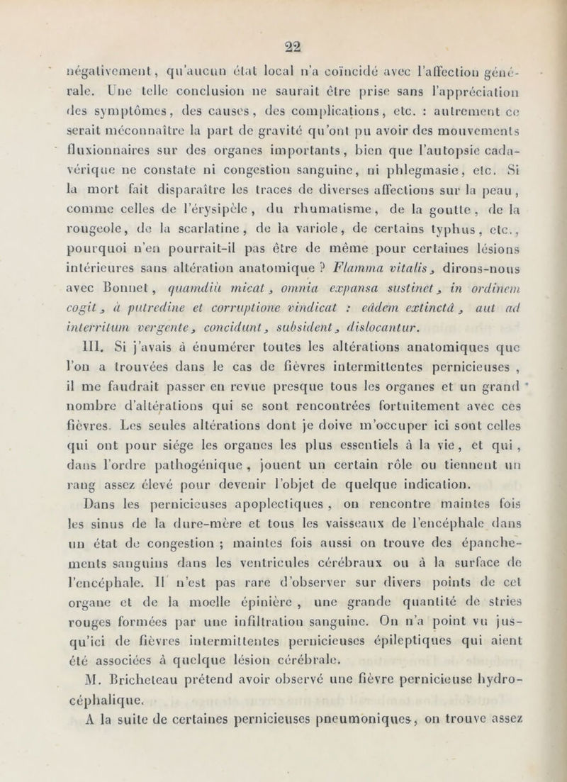 négativement, qu’aucun étal local n’a coïncidé avec l’alTection géné- rale. Une telle conclusion ne saurait cire prise sans l’appréciation des symptômes, des causes, des complications, etc. : autrement C(j serait méconnaître la part de gravité qu’ont [)u avoir des mouvements fluxionnaires sur des organes importants, bien que l’autojisie cada- vérique ne constate ni congestion sanguine, ni phlegmasie, etc. Si la mort fait tlisparaîlre les traces de diverses alFections sur la peau , comme celles tle l’érysipèle, du rhumatisme, de la goutte, rie la rougeole, de la scarlatine, do la variole, de certains typhus, etc., pourquoi n’en pourrait-il pas être de même pour certaines lésions intérieures sans altération anatomique ? Flamma vitalis^ dirons-nous avec Bonnet, quarndUi micat, omnia expansa sustinet j in ordinem cogit J à pntredine et corruptione vindicat : eâdem extinctâ j aiit ad interriliim vergente, concidunt ^ subsident^ dislocantiir. 111. Si j’avais à énumérer toutes les altérations anatomiques que l’on a trouvées dans le cas de fièvres intermittentes pernicieuses , il me faudrait passer en revue presque tous les organes et un grand * nombre d’altérations qui se sont rencontrées fortuitement avec ces fièvres. Les seules altérations dont je doive m’occuper ici sont celles qui ont pour siège les organes les plus essentiels à la vie, et qui, dans l’ordre pathogénique , jouent un certain rôle ou tiennent un rang assez élevé pour devenir l’objet de quelque indication. Dans les pernicieuses apoplectiques , on rencontre maintes fois les sinus de la dure-mère et tous les vaisseaux de l’encéphale dans un état de congestion ; maintes fois aussi on trouve des épanche- ments sanguins dans les ventricules cérébraux ou à la surface de l’encéphale. Il n’est pas rare d’observer sur divers points de cet organe et de la moelle épinière , une grande quantité fie stries rouges formées par une infiltration sanguine. On n’a point vu jus- qu’ici de fièvres inlermillenles pernicieuses épileptiques qui aient été associées à quelque lésion cérébrale. M. Brichelcau prétend avoir observé une fièvre pernicieuse hydro- céphalique. A la suite de certaines pernicieuses pneumoniques, on trouve assez