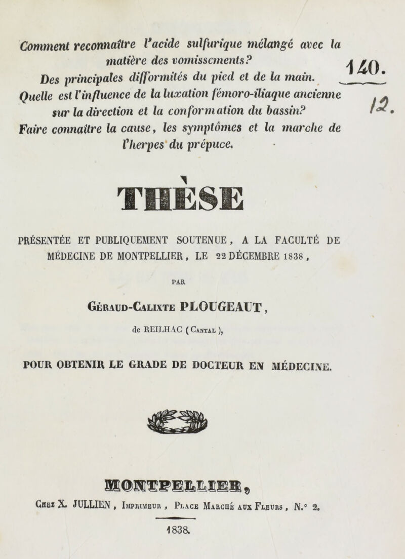 Comment reconnaître Vacide sulfurique mélangé avec la matière des vomissements? Des principales difformités du pied et de la main. Quelle est Vinfluence de la luxation fémoro-iliaque ancienne sur la direction et la conformation du bassin? Faire connaître la cause, les symptômes et la marche de Vherpes'du prépuce. uo. THÈ8E PRÉSENTÉE ET PUBLIQUEMENT SOUTENUE, A LA FACULTÉ DE MÉDECINE DE MONTPELLIER, LE 22 DÉCEMBRE 1838 , PAR Géraüd-Calixte PLOüGEAUT , de REILHAC ( Cantal ), POUR OBTENIR LE GRADE DE DOCTEUR EN MÉDECINE. Gbei X- JüLLIEN , Imprimeur , Place Marche aux Fleurs , N.° 2. 183a
