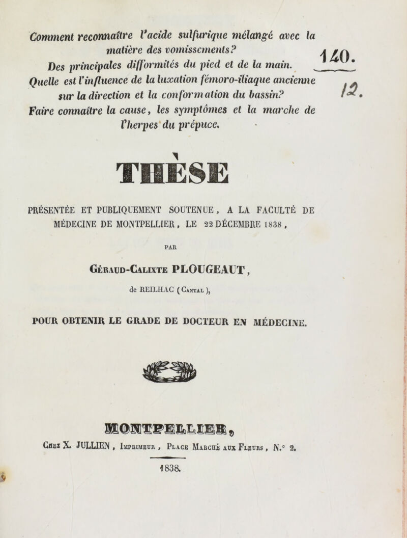 Comment reconnaître l'acide sulfurique mélangé avec la matière des vomissements? Des principales difformités du pied et de la main. Quelle est Vinfluence de la luxation fémoro-iliaque ancienne sur la direction et la conformation du bassin? Faire connaître la cause, les symptômes et la marche de Vherpes du prépuce, THÈSE PRÉSENTÉE ET PUBLIQUEMENT SOUTENUE, A LA FACULTÉ DE MÉDECINE DE MONTPELLIER, LE 22 DÉCEMBRE 1838 , PAR Géraud-Calixte PLOUGEAUT, de REILHAC ( Cantal ), POUR OBTENIR LE GRADE DE DOCTEUR EN MÉDECINE. Chez X- JULLIEN , Imprimeur , Place Marché aux Fleurs , N.° % St MO. 12. 1838.