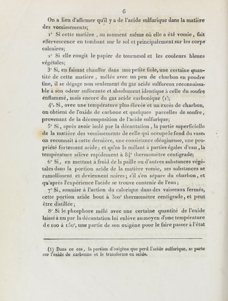 On a lieu d’affirmer qu’il y a de l’acide sulfurique dans la matière des vomissements; i° Si cette matière , au moment même où elle a été vomie , fait effervescence en tombant sur le sol et principalement sur les corps calcaires; a0 Si elle rougit le papier de tournesol et les couleurs bleues végétales; 3° Si, en faisant chauffer dans une petite fiole, une certaine quan- tité de cette matière , mêlée avec un peu de charbon en poudre fine, il se dégage non seulement du gaz acide sulfureux reconnaissa- ble à son odeur suffocante et absolument identique à celle du soufre enflammé, mais encore du gaz acide carbonique (i'); 4°. Si, avec une température plus élevée et un excès de charbon, on obtient de l’oxide de carbone et quelques parcelles de soufre, provenant de la décomposition de l’acide sulfurique; 5° Si, après avoir isolé par la décantation , la partie superficielle de la matière des vomissements de celle qui occupelefond du vase> on reconnait à cette dernière, une consistance oléagineuse, une pro- priété fortement acide; et qu’en la mêlant à parties égales d’eau ,1a température sélève rapidement à 84° thermomètre centigrade; 6° Si, en mettant à froid de la paille ou d’autres substances végé- tales dans la portion acide de la matière vomie, ses substances se ramollissent et deviennent noires; s’il s’en sépare du charbon, et qu’après l’expérience l’acide se trouve contenir de l’eau ; 7° Si, soumise à l’action du calorique dans des vaisseaux fermés, cette portion acide bout à 3oo° thermomètre centigrade, et peut être distillée ; 8° Si le phosphore mêlé avec une certaine quantité de l’oxide laissé à nu par la décantation lui enlève au moyen d’une température de ioo à i5o°, une partie de son oxigène pour le faire passer à 1 état (l) Dans ce cas , la portion d’oxigène que perd l’acide 6ulfurique, sc porte sur roxide de carbonne et le transforme en acide.