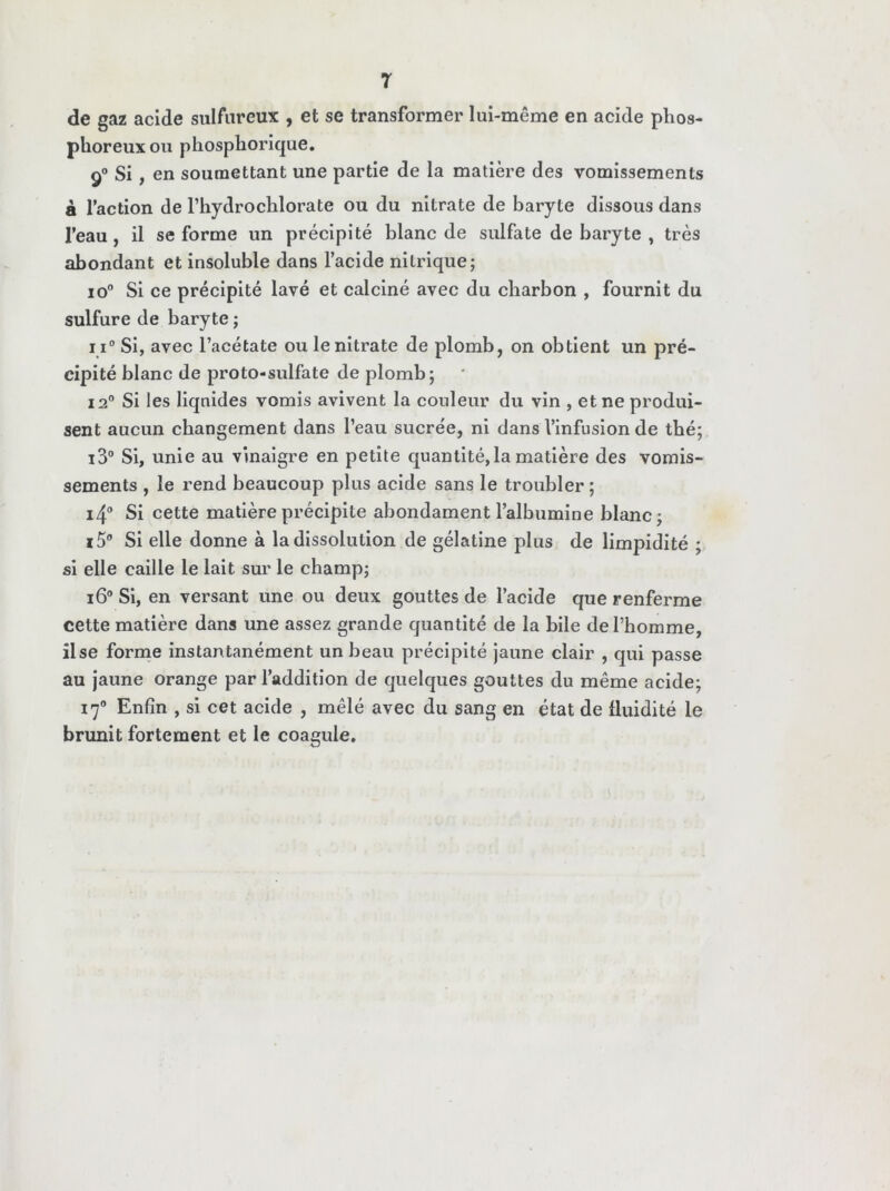 de gaz acide sulfureux , et se transformer lui-même en acide phos- phoreux ou phosphorique. 90 Si , en soumettant une partie de la matière des vomissements à l’action de l’hydrochlorate ou du nitrate de baryte dissous dans l’eau, il se forme un précipité blanc de sulfate de baryte , très abondant et insoluble dans l’acide nitrique; io° Si ce précipité lavé et calciné avec du charbon , fournit du sulfure de baryte ; i i° Si, avec l’acétate ou le nitrate de plomb, on obtient un pré- cipité blanc de proto-sulfate de plomb; i2° Si les liquides vomis avivent la couleur du vin , et ne produi- sent aucun changement dans l’eau sucrée, ni dans l’infusion de thé; i3° Si, unie au vinaigre en petite quantité, la matière des vomis- sements , le rend beaucoup plus acide sans le troubler ; i4° Si cette matière précipite abondament l’albumine blanc ; i5° Si elle donne à la dissolution de gélatine plus de limpidité ; si elle caille le lait sur le champ; i6° Si, en versant une ou deux gouttes de l’acide que renferme cette matière dans une assez grande quantité de la bile de l’homme, il se forme instantanément un beau précipité jaune clair , qui passe au jaune orange par l’addition de quelques gouttes du même acide; 170 Enfin , si cet acide , mêlé avec du sang en état de fluidité le brunit fortement et le coagule.