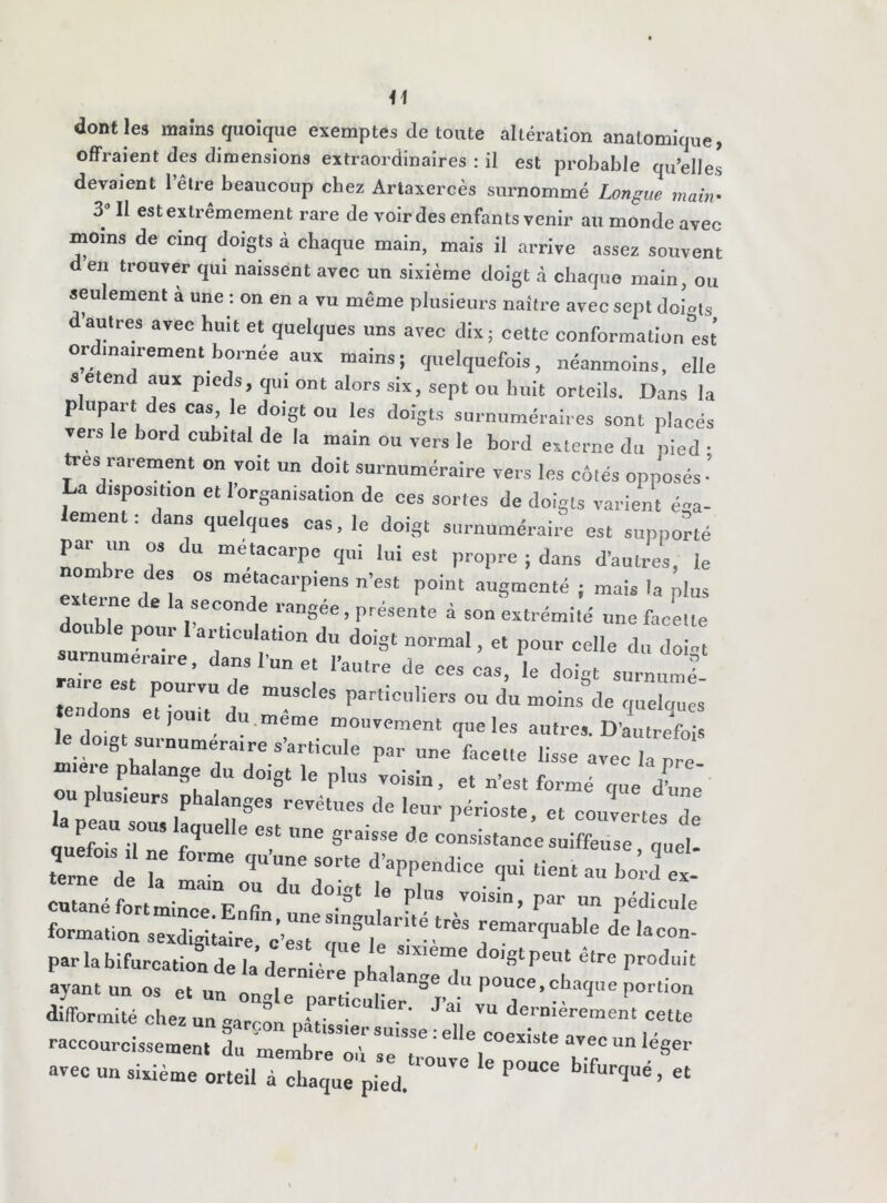 dont les mains quoique exemptes de toute altération anatomique, offraient des dimensions extraordinaires : il est probable qu’elles devaient l’être beaucoup chez Artaxercès surnommé Longue main• 3 Il est extrêmement rare de voir des enfants venir au monde avec moins de cinq doigts à chaque main, mais il arrive assez souvent en trouver qui naissent avec un sixième doigt à chaque main, ou seulement a une : on en a vu même plusieurs naître avec sept doigts d’autres avec huit et quelques uns avec dix ; cette conformation^t ordinairement bornée aux mains; quelquefois, néanmoins, elle se end aux pieds, qui ont alors six, sept ou huit orteils. Dans la plupart des cas le doigt ou les doigts surnuméraires sont placés vers le bord cubital de la main ou vers le bord externe du pied • très rarement on voit un doit surnuméraire vers les côtés opposés ’ La disposition et l’organisation de ces sortes de doigts varient él- ément . ans quelques cas, le doigt surnuméraire est supporté par un os du métacarpe qui lui est propre ; dans d’autres, le nom „e des os métacarpiens n’est point augmenté ; mais la plus x eine de la seconde rangée, présente à son extrémité une facette double pour l’articulation du doigt normal, et pour celle du do surnuméraire, dans l’un et l’autre de ces cas,'le doigt surnu,ni L ie est pourvu de muscles particuliers ou du moins de quelques te dons et,ou,t du même mouvement que les autres. D'autrefois le do,gt surnuméraire s’articule par une facette lisse avec il pre mie, e phalange du doigt le plus voisin, et n’est formé que dôme ou plusieurs phalanges revêtues de leur périoste, et couvertes de peau sous laquelle est une graisse de consistance suiffeuse quel terne^de T ** « “Æ cutanéIrttinTe'Enl ::,, :’31 1 ^ 7°*”’ ^ formation sexl^e J’est S ^ delaCOn- par la bifurcation de la’dernière nhalI^^T étre Produit ayant un os et un difformité chez un marron nl.W , dernièrement cette raccourcissement du membre oii sè To * ® coexiste avec un léger avec un sixième orteil à chaque pied. P°“Ce ‘fUrC|Ué ’ et