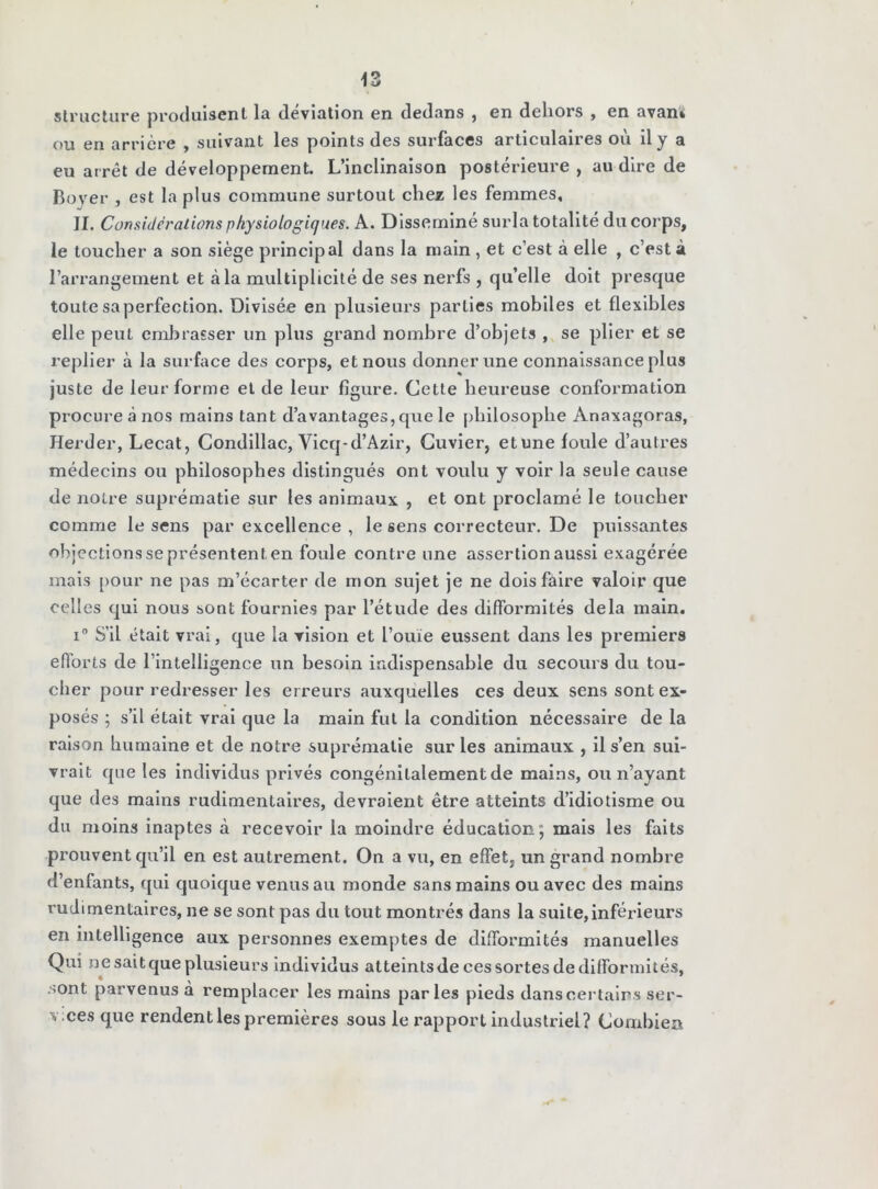 structure produisent la déviation en dedans , en dehors , en avan» ou en arrière , suivant les points des surfaces articulaires où il y a eu arrêt de développement. L’inclinaison postérieure , au dire de Boyer , est la plus commune surtout chez les femmes, II. Considérations physiologiques. A. Disséminé surla totalité du corps, le toucher a son siège principal dans la main , et c’est à elle , c’est à l’arrangement et à la multiplicité de ses nerfs , qu’elle doit presque toute sa perfection. Divisée en plusieurs parties mobiles et flexibles elle peut embrasser un plus grand nombre d’objets , se plier et se replier à la surface des corps, et nous donner une connaissance plus juste de leur forme et de leur figure. Cette heureuse conformation procure à nos mains tant d’avantages,que le philosophe Anaxagoras, Herder, Lecat, Condillac, Yicq-d’Azir, Cuvier, etune foule d’autres médecins ou philosophes distingués ont voulu y voir la seule cause de notre suprématie sur les animaux , et ont proclamé le toucher comme le sens par excellence , le sens correcteur. De puissantes objections se présentent en foule contre une assertion aussi exagérée mais pour ne pas m’écarter de mon sujet je ne dois faire valoir que celles qui nous sont fournies par l’étude des difformités delà main. i° S’il était vrai, que la vision et l’ouïe eussent dans les premiers efforts de l’intelligence un besoin indispensable du secours du tou- cher pour redresser les erreurs auxquelles ces deux sens sont ex- posés ; s’il était vrai que la main fut la condition nécessaire de la raison humaine et de notre suprématie sur les animaux , il s’en sui- vrait que les individus privés congénitalement de mains, ou n’ayant que des mains rudimentaires, devraient être atteints d’idiotisme ou du moins inaptes à recevoir la moindre éducation; mais les faits prouvent qu’il en est autrement. On a vu, en effet, un grand nombre d’enfants, qui quoique venus au monde sans mains ou avec des mains rudimentaires, ne se sont pas du tout montrés dans la suite,inférieurs en intelligence aux personnes exemptes de difformités manuelles Qui ne sait que plusieurs individus atteints de ces sortes de difformités, .sont parvenus à remplacer les mains parles pieds dans certains ser- v ces que rendent les premières sous le rapport industriel? Combien