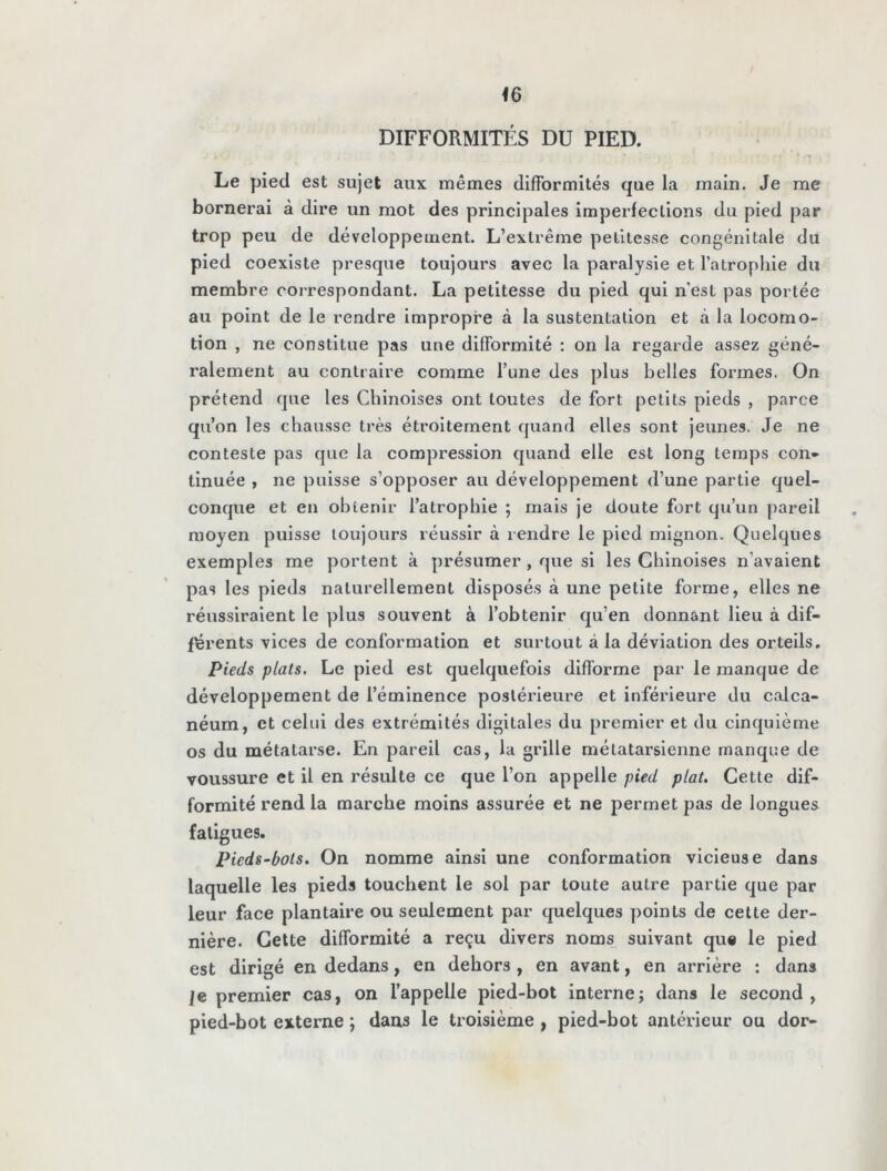 DIFFORMITÉS DU PIED. Le pied est sujet aux mêmes difformités que la main. Je me bornerai à dire un mot des principales imperfections du pied par trop peu de développement. L’extrême petitesse congénitale du pied coexiste presque toujours avec la paralysie et l’atrophie du membre correspondant. La petitesse du pied qui nest pas portée au point de le rendre impropre à la sustentation et à la locomo- tion , ne constitue pas une difformité : on la regarde assez géné- ralement au contraire comme l’une des plus belles formes. On prétend que les Chinoises ont toutes de fort petits pieds , parce qu’on les chausse très étroitement quand elles sont jeunes. Je ne conteste pas que la compression quand elle est long temps con- tinuée , ne puisse s’opposer au développement d’une partie quel- conque et en obtenir l’atrophie ; mais je doute fort qu’un pareil moyen puisse toujours réussir à rendre le pied mignon. Quelques exemples me portent à présumer , que si les Chinoises n'avaient pas les pieds naturellement disposés à une petite forme, elles ne réussiraient le plus souvent à l’obtenir qu’en donnant lieu à dif- férents vices de conformation et surtout à la déviation des orteils. Pieds plats. Le pied est quelquefois difforme par le manque de développement de l’éminence postérieure et inférieure du calca- néum, et celui des extrémités digitales du premier et du cinquième os du métatarse. En pareil cas, la grille métatarsienne manque de voussure et il en résulte ce que l’on appelle pied plat. Cette dif- formité rend la marche moins assurée et ne permet pas de longues fatigues. Pieds-bots. On nomme ainsi une conformation vicieuse dans laquelle les pieds touchent le sol par toute autre partie que par leur face plantaire ou seulement par quelques points de cette der- nière. Cette difformité a reçu divers noms suivant que le pied est dirigé en dedans, en dehors , en avant, en arrière : dans je premier cas, on l’appelle pied-bot interne; dans le second, pied-bot externe ; dans le troisième , pied-bot antérieur ou dor-