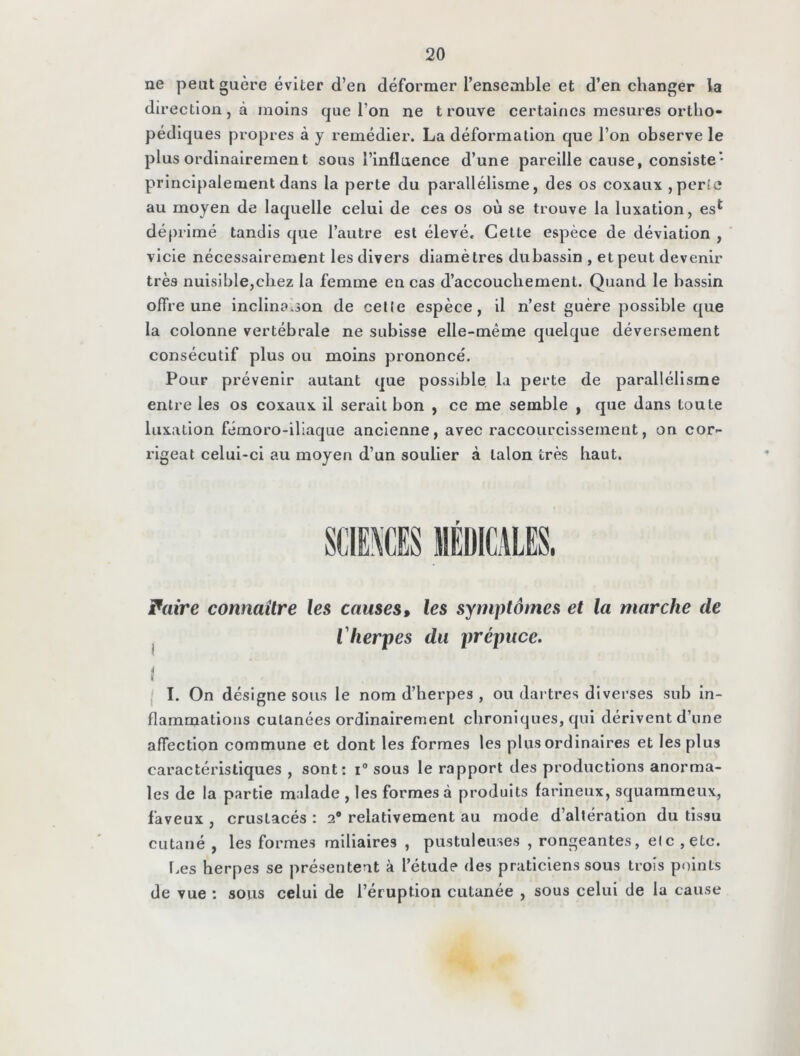 ne peut guère éviter d’en déformer l’ensemble et d’en changer la direction, à moins que l’on ne trouve certaines mesures ortho- pédiques propres à y remédier. La déformation que l’on observe le plus ordinairemen t sous l’influence d’une pareille cause, consiste • principalement dans la perte du parallélisme, des os coxaux , perîe au moyen de laquelle celui de ces os où se trouve la luxation, es* déprimé tandis que l’autre est élevé. Cette espèce de déviation , vicie nécessairement les divers diamètres du bassin, et peut devenir très nuisible,chez la femme en cas d’accouchement. Quand le bassin offre une inclinaison de cette espèce, il n’est guère possible que la colonne vertébrale ne subisse elle-même quelque déversement consécutif plus ou moins prononcé. Pour prévenir autant que possible la perte de parallélisme entre les os coxaux il serait bon , ce me semble , que dans toute luxation fémoro-iliaque ancienne, avec raccourcissement, on cor- rigeât celui-ci au moyen d’un soulier à talon très haut. Paire connaître les causes, les symptômes et la marche de l'herpes du prépuce. * « I. On désigne sous le nom d’herpes , ou dartres diverses sub in- flammations cutanées ordinairement chroniques, qui dérivent d’une affection commune et dont les formes les plus ordinaires et les plus caractéristiques , sont: i° sous le rapport des productions anorma- les de la partie malade , les formes à produits farineux, squammeux, faveux , crustacés : 2° relativement au mode d’altération du tissu cutané , les formes miliaires , pustuleuses , rongeantes, elc ,elc. Les herpes se présentent à l’étude des praticiens sous trois points de vue : sous celui de l’éruption cutanée , sous celui de la cause