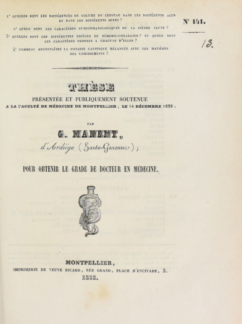 1“ QT'EttES SONT LES DIFFERENCES DE VOLUME DU CERVEAU DANS LES DIFFERENTS ACES ET DANS LES DIFFERENTS SEXES ? 2° QUELS SONT LES CARACTERES SYMPTOMATOLOGIQUES DE LA FIEVRE JAUNE ? 3° QUELLES SONT LES DIFFERENTES ESPECES DE FEMORO-COXALGIES ? ET QUELS SONT LES CARACTÈRES PROPRES A CHACUNE D’ELLES ? 4 COMMENT RECONNAÎTRE LA POTASSE CAUSTIQUE MELANGEE AVEC LES MATIERES DES VOMISSEMENTS ? N‘ 141. /A PRÉSENTÉE ET PUBLIQUEMENT SOUTENUE A LA TACULTÉ DE MÉDECINE DE MONTPELLIER , LE I 4 DÉCEMBRE I 838 ; PAR POUR OBTENIR LE GRADE DE DOCTEUR EN MEDECINE. MONTPELLIER, IMPRIMERIE DE VEUVE RICARD, NÉE GRAND, PLACE DENCIVADE, 3. E888.