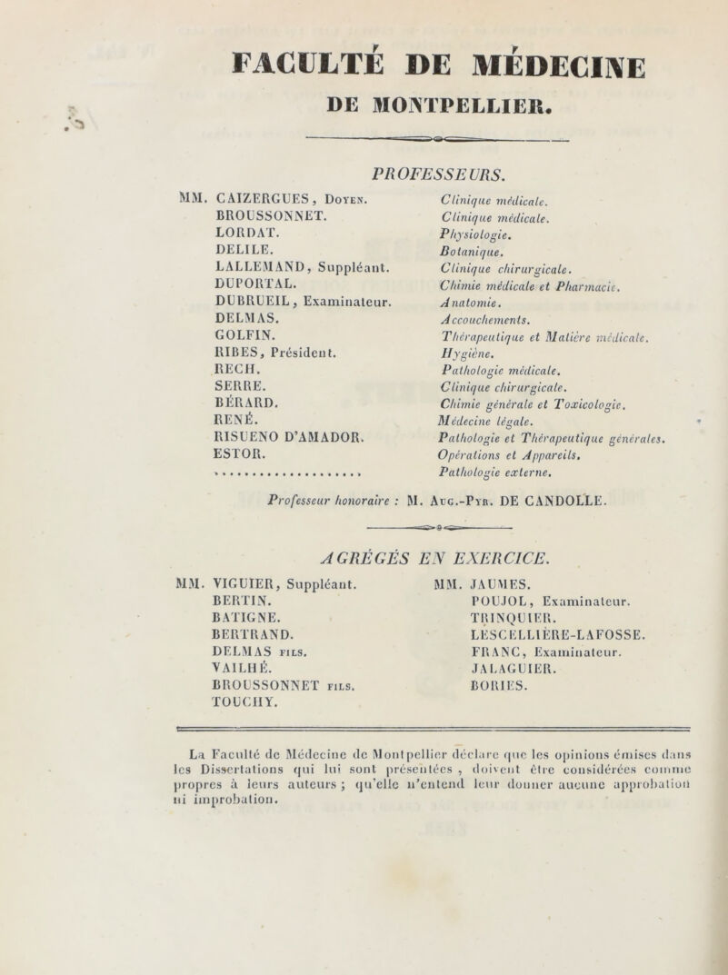 FACULTÉ DE MÉDECINE DE MONTPELLIER. PROFESSEURS. MlVI. CAIZERGUES, Doyen. BROUSSONNET. LORD AT. DELILE. LALLEMAND, Suppléant. DUPORTAL. DUBRUEIL, Examinateur. DELMAS. GOLFIN. RIBES, Président. REÇU. SERRE. BÉRARD. RENÉ. RISLENO D’AMADOR. ESTOR. Professeur honoraire : M Clinique médicale. Clinique médicale. Physiologie. Botanique. Clinique chirurgicale. Chimie médicale et Pharmacie. A natomie. Accouchements. Thérapeutique et Matière médicale. Hygiène. Pathologie médicale. Clinique chirurgicale. Chimie générale et Toxicologie. Médecine légale. Pathologie et Thérapeutique générales. Opérations et Appareils. Pathologie externe. Aug.-Pyr. DE CANDOLLE. AGRÉGÉS MM. VIGUIER, Suppléant. BERLIN. BATIGNE. BERTRAND. DELMAS fils. VA1LHÉ. BROLSSONNET fils. TOU (MI Y. EN EXERCICE. MM. JA U MES. POUJOL, Examinateur. TRINQUIER. LÉSCELLIÈRE-LAFOSSE. FRANC, Examinateur. JA LAGU1ER. BORIES. La Faculté de Médecine de Montpellier déclare que les opinions émises dans les Dissertations qui lui sont présentées , doivent être considérées comme propres à leurs auteurs ; qu’elle n’entend leur donner aucune approbation ni improbation.