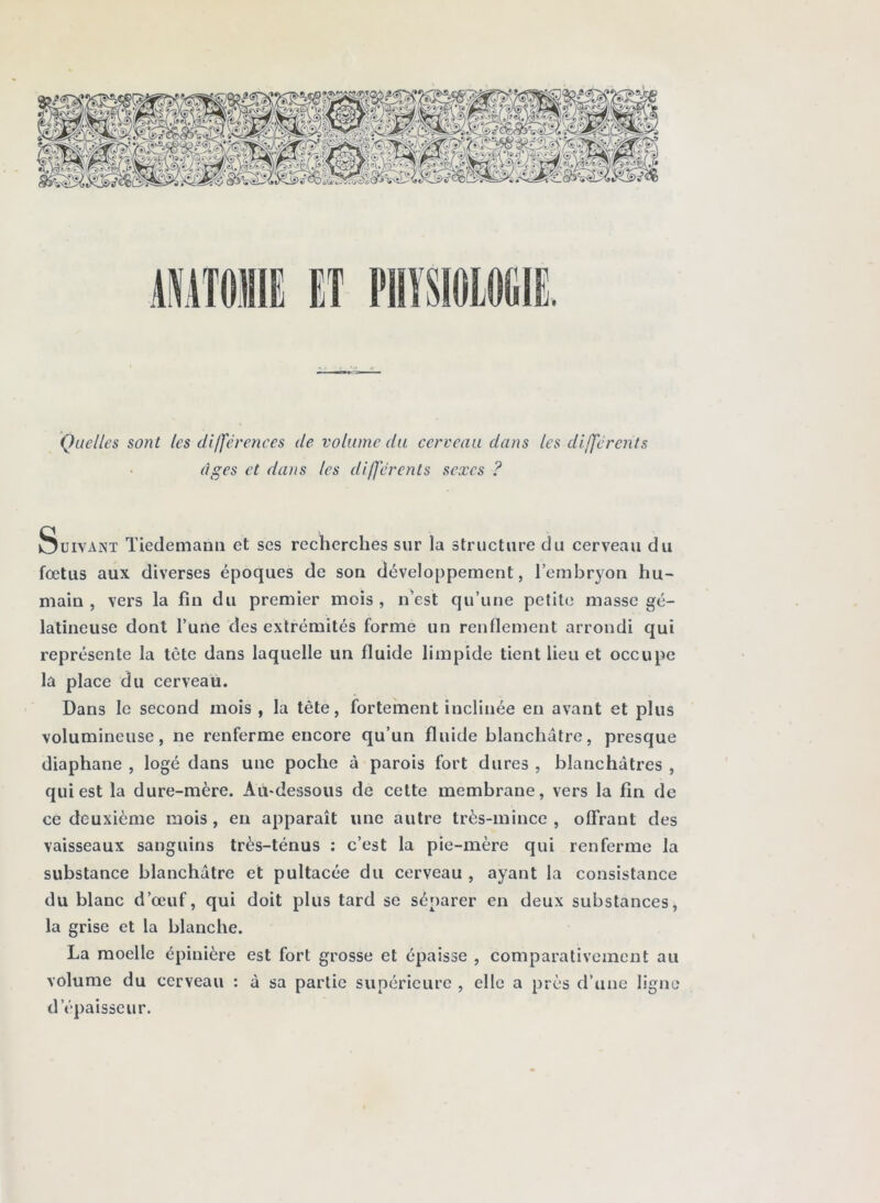 Quelles sont les différences de volume du cerveau dans les différents âges et dans les différents sexes ? Suivant Tiedemann et ses recherches sur la structure du cerveau du fœtus aux diverses époques de son développement, l’embryon hu- main, vers la fin du premier mois, n’est qu’une petite masse gé- latineuse dont l’une des extrémités forme un renflement arrondi qui représente la tctc dans laquelle un fluide limpide tient lieu et occupe la place du cerveau. Dans le second mois , la tête, fortement inclinée en avant et plus volumineuse, ne renferme encore qu’un fluide blanchâtre, presque diaphane , logé dans une poche à parois fort dures , blanchâtres , qui est la dure-mère. Au-dessous de cette membrane, vers la fin de ce deuxième mois , en apparaît une autre très-mince , offrant des vaisseaux sanguins très-ténus : c’est la pie-mère qui renferme la substance blanchâtre et pultacée du cerveau , ayant la consistance du blanc d’œuf, qui doit plus tard se séparer en deux substances, la grise et la blanche. La moelle épinière est fort grosse et épaisse , comparativement au volume du cerveau : à sa partie supérieure , elle a près d’une ligne d’épaisseur.