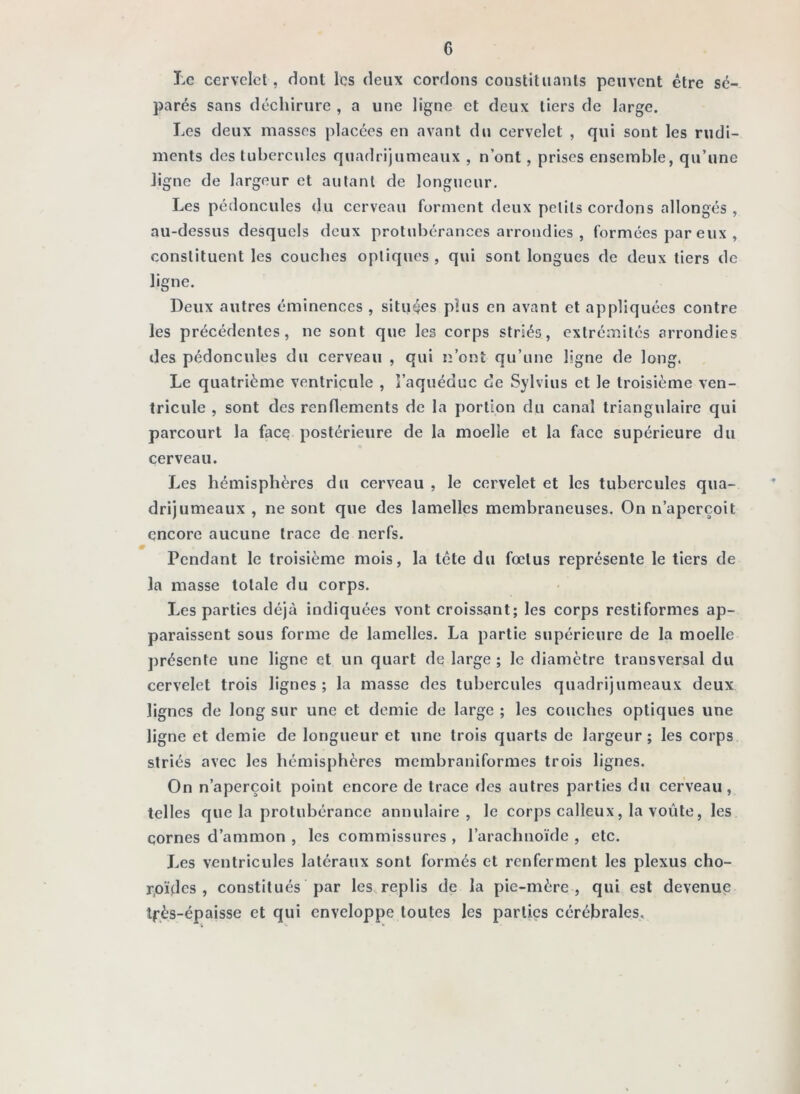 Le cervelet, dont les deux cordons constituants peuvent être sé- parés sans déchirure , a une ligne et deux tiers de large. Les deux masses placées en avant du cervelet , qui sont les rudi- ments des tubercules quadrijumeaux , n’ont, prises ensemble, qu’une Jigne de largeur et autant de longueur. Les pédoncules du cerveau forment deux petits cordons allongés , au-dessus desquels doux protubérances arrondies , formées par eux , constituent les couches optiques , qui sont longues de deux tiers de ligne. Leux autres éminences , situées plus en avant et appliquées contre les précédentes, ne sont que les corps striés, extrémités arrondies des pédoncules du cerveau , qui n’ont qu’une ligne de long. Le quatrième ventricule , î’aquéduc ce Sylvius et le troisième ven- tricule , sont des renflements de la portion du canal triangulaire qui parcourt la face postérieure de la moelle et la face supérieure du cerveau. Les hémisphères du cerveau , le cervelet et les tubercules qua- drijumeaux , ne sont que des lamelles membraneuses. On n’aperçoit encore aucune trace de nerfs. Pendant le troisième mois, la tête du fœtus représente le tiers de la masse totale du corps. Les parties déjà indiquées vont croissant; les corps restiformes ap- paraissent sous forme de lamelles. La partie supérieure de la moelle présente une ligne et un quart de large ; le diamètre transversal du cervelet trois lignes; la masse des tubercules quadrijumeaux deux lignes de long sur une et demie de large ; les couches optiques une ligne et demie de longueur et une trois quarts de largeur; les corps striés avec les hémisphères membraniformes trois lignes. On n’aperçoit point encore de trace des autres parties du cerveau, telles que la protubérance annulaire , le corps calleux, la voûte, les cornes d’ammon , les commissures , l’arachnoïde , etc. Les ventricules latéraux sont formés et renferment les plexus cho- r.oïdcs , constitués par les replis de la pie-mère , qui est devenue îpès-épaisse et qui enveloppe toutes les parties cérébrales.