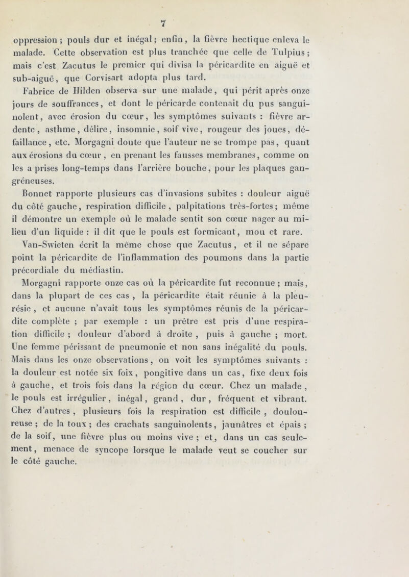 oppression; pouls dur et inégal; enfin, la fièvre hectique enleva le malade. Celte observation est j)lus tranchée que celle de Tulpius ; mais c’est Zacutus le premier qui divisa la péricardite en aiguë et sub-aiguë, que Corvisart adopta [)lus lard. Fabrice de Hilden observa sur une malade, qui périt après onze jours de souffrances, et dont le péricarde contenait du pus sangui- nolent, avec érosion du cœur, les symptômes suivants : fièvre ar- dente, asthme, délire, insomnie, soif vive, rougeur des joues, dé- faillance, etc, IMorgagni doute que l’auteur ne se trompe pas, quant aux érosions du cœur, en prenant les fausses membranes, comme on les a prises long-temps dans l’arrière bouche, pour les plaques gan- gréneuses. Bonnet rapporte plusieurs cas d’invasions subites : douleur aiguë du côté gauche, respiration difficile, palpitations très-fortes; même il démontre un exemple où le malade sentit son cœur nager au mi- lieu d’un liquide: il dit que le pouls est formicant, mou et rare. Van-Swieten écrit la même chose que Zacutus , et il ne sépare point la péricardite de l’inflammation des poumons dans la partie précordiale du médiastin. ^lorgagni rapporte onze cas où la péricardite fut reconnue; mais, dans la plupart de ces cas , la péricardite était réunie à la pleu- résie , et aucune n’avait tous les symptômes réunis de la péricar- dite complète ; par exemple : un prêtre est pris d’une respira- tion difficile ; douleur d’abord à droite , puis à gauche ; mort. Une femme périssant de pneumonie et non sans inégalité du pouls. Mais dans les onze observations , on voit les symptômes suivants : la douleur est notée six foix, pongitive dans un cas, fixe deux fois à gauche, et trois fois dans la région du cœur. Chez un malade, le pouls est irrégulier , inégal, grand , dur , fréquent et vibrant. Chez d’autres , plusieurs fois la respiration est difficile , doulou- reuse ; de la toux; des crachats sanguinolents, jaunâtres et épais; de la soif, une fièvre plus ou moins vive; et, dans un cas seule- ment , menace de syncope lorsque le malade veut se coucher sur le côté gauche.