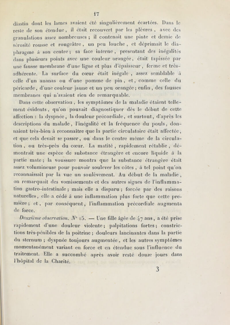 diaslin dont les lames avaient été singulièrement écartées. Dans le reste <le son élemlne, il était recouvert par les plèvres, avec des grannlalioDS assez nombreuses ; il contenait une pinte et demie de sérosité rousse et rougeâtre , un peu louche , et déprimait le dia- ])hragme à son centre ; sa face interne , présentant des inégalités dans plusieurs points avec une couleur orangée, était tapissée par une fausse membrane d’une ligne et plus d’épaisseur , ferme et très- adhérente. La surface du cœur était inégale , assez semblable à celle d’un ananas ou d’une pomme de pin, et, comme celle du péricarde, d’une couleur jaune et un peu orangée; enfin, des fausses membranes qui n’avaient rien de remarquable. Dans cette observation , les symptômes de la maladie étaient telle- ment évidents , qu’on pouvait diagnostiquer dès le début de cette aftèction : la dyspnée, la douleur précordiale, et surtout, d’après les descriptions du malade, l’inégalité et la fréquence du pouls, don- naient très-bien à reconnaître que la partie circulatoire était affectée, et que cela devait se passer, ou dans le centre même de la circula- tion , ou très-près du cœur. La matité , rapidement rétablie , dé- montrait une espèce de substance étrangère et encore liquide à la partie male ; la voussure montra que la substance étrangère était assez volumineuse pour pouvoir soulever les côtes , à tel point qu’on reconnaissait par la vue un soulèvement. Au début de la maladie , on remarquait des vomissements et des autres signes de l’inflamma- tion gastro-intestinale ; mais elle a disparu; forcée par des raisons naturelles, elle a cédé à une inflammation plus forte que celte pre- mière; et, par conséquent, l’inflammation précordiale augmenta de force. Deuxième observation. i5. — Une fille âgée de 47 ans, a été prise rapidement d’une douleur violente; palpitations fortes; constric- tions très-pénibles de la poitrine; douleurs lancinantes dans la partie du sternum ; dyspnée toujours augmentée , et les autres symptômes momentanément variant en force et en étendue sous l’influence du traitement. Elle a succombé après avoir resté douze jours dans l’hôpilal de la Charité. 3